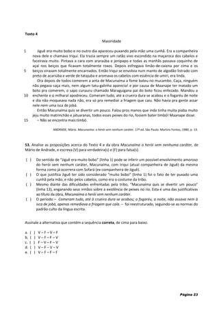 Página 23
Texto 4
Maioridade
1
5
10
15
Jiguê era muito bobo e no outro dia apareceu puxando pela mão uma cunhã. Era a companheira
nova dele e chamava Iriqui. Ela trazia sempre um ratão vivo escondido na maçaroca dos cabelos e
faceirava muito. Pintava a cara com araraúba e jenipapo e todas as manhãs passava coquinho de
açaí nos beiços que ficavam totalmente roxos. Depois esfregava limão-de-caiena por cima e os
beiços viravam totalmente encarnados. Então Iriqui se envolvia num manto de algodão listrado com
preto de acariúba e verde de tatajuba e aromava os cabelos com essência de umiri, era linda.
Ora depois de todos comerem a anta de Macunaíma a fome bateu no mucambo. Caça, ninguém
não pegava caça mais, nem algum tatu-galinha aparecia! e por causa de Maanape ter matado um
boto pra comerem, o sapo cunauru chamado Maraguigana pai do boto ficou enfezado. Mandou a
enchente e o milharal apodreceu. Comeram tudo, até a crueira dura se acabou e o fogaréu de noite
e dia não moqueava nada não, era só pra remediar a friagem que caiu. Não havia pra gente assar
nele nem uma isca de jobá.
Então Macunaíma quis se divertir um pouco. Falou pros manos que inda tinha muita piaba muito
jeju muito matrinchão e jatuaranas, todos esses peixes do rio, fossem bater timbó! Maanape disse:
– Não se encontra mais timbó.
ANDRADE, Mário. Macunaíma: o herói sem nenhum caráter. 17ª ed. São Paulo: Martins Fontes, 1980, p. 13.
53. Analise as proposições acerca do Texto 4 e da obra Macunaíma o herói sem nenhuma caráter, de
Mário de Andrade, e escreva (V) para verdadeira(s) e (F) para falsa(s).
( ) Do sentido de “Jiguê era muito bobo” (linha 1) pode se inferir um possível envolvimento amoroso
do herói sem nenhum caráter, Macunaíma, com Iriqui (atual companheira de Jiguê) da mesma
forma como já ocorrera com Sofará (ex-companheira de Jiguê).
( ) O que justifica Jiguê ter sido considerado “muito bobo” (linha 1) foi o fato de ter puxado uma
cunhã pela mão, e não pelos cabelos, como era o costume da tribo.
( ) Mesmo diante das dificuldades enfrentadas pela tribo, “Macunaíma quis se divertir um pouco”
(linha 13), enganando seus irmãos sobre a existência de peixes no rio. Esta é uma das justificativas
ao título da obra, Macunaíma o herói sem nenhum caráter.
( ) O período – Comeram tudo, até à crueira dura se acabou; o fogaréu, a noite, não assava nem à
isca de jobá, apenas remediava a friagem que caía. – foi reestruturado, seguindo-se as normas do
padrão culto da língua escrita.
Assinale a alternativa que contém a sequência correta, de cima para baixo.
a. ( ) V – F – V – F
b. ( ) V – F – F – V
c. ( ) F – V – F – V
d. ( ) V – F – V – V
e. ( ) V – F – F – F
 