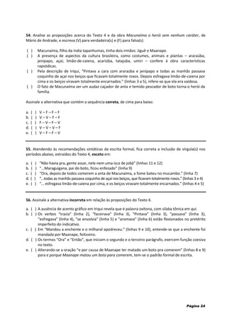 Página 24
54. Analise as proposições acerca do Texto 4 e da obra Macunaíma o herói sem nenhum caráter, de
Mário de Andrade, e escreva (V) para verdadeira(s) e (F) para falsa(s).
( ) Macunaíma, filho da índia tapanhumas, tinha dois irmãos: Jiguê e Maanape.
( ) A presença de aspectos da cultura brasileira, como costumes, animais e plantas – araraúba,
jenipapo, açaí, limão-de-caiena, acariúba, tatajuba, umiri – confere à obra características
rapsódicas.
( ) Pela descrição de Iriqui, “Pintava a cara com araraúba e jenipapo e todas as manhãs passava
coquinho de açaí nos beiços que ficavam totalmente roxos. Depois esfregava limão-de-caiena por
cima e os beiços viravam totalmente encarnados.” (linhas 3 a 5), infere-se que ela era vaidosa.
( ) O fato de Macunaíma ser um audaz caçador de anta e temido pescador de boto torna-o herói da
família.
Assinale a alternativa que contém a sequência correta, de cima para baixo.
a. ( ) V – F – F – F
b. ( ) V – V – F – F
c. ( ) F – V – F – V
d. ( ) V – V – V – F
e. ( ) V – F – F – V
55. Atendendo às recomendações sintáticas da escrita formal, fica correta a inclusão de vírgula(s) nos
períodos abaixo, extraídos do Texto 4, exceto em:
a. ( ) “Não havia pra, gente assar, nele nem uma isca de jobá” (linhas 11 e 12)
b. ( ) “...Maraguigana, pai do boto, ficou enfezado” (linha 9)
c. ( ) “Ora, depois de todos comerem a anta de Macunaíma, a fome bateu no mucambo.” (linha 7)
d. ( ) “...todas as manhãs passava coquinho de açaí nos beiços, que ficavam totalmente roxos.” (linhas 3 e 4)
e. ( ) “... esfregava limão-de-caiena por cima, e os beiços viravam totalmente encarnados.” (linhas 4 e 5)
56. Assinale a alternativa incorreta em relação às proposições do Texto 4.
a. ( ) A ausência de acento gráfico em Iriqui revela que é palavra oxítona, com sílaba tônica em qui.
b. ( ) Os verbos “trazia” (linha 2), “faceirava” (linha 3), “Pintava” (linha 3), “passava” (linha 3),
“esfregava” (linha 4), “se envolvia” (linha 5) e “aromava” (linha 6) estão flexionados no pretérito
imperfeito do indicativo.
c. ( ) Em “Mandou a enchente e o milharal apodreceu.” (linhas 9 e 10), entende-se que a enchente foi
mandada por Maanape, feiticeiro.
d. ( ) Os termos “Ora” e “Então”, que iniciam o segundo e o terceiro parágrafo, exercem função coesiva
no texto.
e. ( ) Alterando-se a oração “e por causa de Maanape ter matado um boto pra comerem” (linhas 8 e 9)
para e porque Maanape matou um boto para comerem, tem-se o padrão formal de escrita.
 