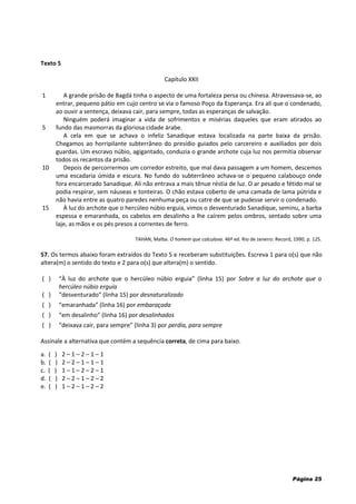 Página 25
Texto 5
Capítulo XXII
1
5
10
15
A grande prisão de Bagdá tinha o aspecto de uma fortaleza persa ou chinesa. Atravessava-se, ao
entrar, pequeno pátio em cujo centro se via o famoso Poço da Esperança. Era ali que o condenado,
ao ouvir a sentença, deixava cair, para sempre, todas as esperanças de salvação.
Ninguém poderá imaginar a vida de sofrimentos e misérias daqueles que eram atirados ao
fundo das masmorras da gloriosa cidade árabe.
A cela em que se achava o infeliz Sanadique estava localizada na parte baixa da prisão.
Chegamos ao horripilante subterrâneo do presídio guiados pelo carcereiro e auxiliados por dois
guardas. Um escravo núbio, agigantado, conduzia o grande archote cuja luz nos permitia observar
todos os recantos da prisão.
Depois de percorrermos um corredor estreito, que mal dava passagem a um homem, descemos
uma escadaria úmida e escura. No fundo do subterrâneo achava-se o pequeno calabouço onde
fora encarcerado Sanadique. Ali não entrava a mais tênue réstia de luz. O ar pesado e fétido mal se
podia respirar, sem náuseas e tonteiras. O chão estava coberto de uma camada de lama pútrida e
não havia entre as quatro paredes nenhuma peça ou catre de que se pudesse servir o condenado.
À luz do archote que o hercúleo núbio erguia, vimos o desventurado Sanadique, seminu, a barba
espessa e emaranhada, os cabelos em desalinho a lhe caírem pelos ombros, sentado sobre uma
laje, as mãos e os pés presos a correntes de ferro.
TAHAN, Malba. O homem que calculava. 46ª ed. Rio de Janeiro: Record, 1990, p. 125.
57. Os termos abaixo foram extraídos do Texto 5 e receberam substituições. Escreva 1 para o(s) que não
altera(m) o sentido do texto e 2 para o(s) que altera(m) o sentido.
( ) “À luz do archote que o hercúleo núbio erguia” (linha 15) por Sobre a luz do archote que o
hercúleo núbio erguia
( ) “desventurado” (linha 15) por desnaturalizado
( ) “emaranhada” (linha 16) por embaraçada
( ) “em desalinho” (linha 16) por desalinhados
( ) “deixava cair, para sempre” (linha 3) por perdia, para sempre
Assinale a alternativa que contém a sequência correta, de cima para baixo.
a. ( ) 2 – 1 – 2 – 1 – 1
b. ( ) 2 – 2 – 1 – 1 – 1
c. ( ) 1 – 1 – 2 – 2 – 1
d. ( ) 2 – 2 – 1 – 2 – 2
e. ( ) 1 – 2 – 1 – 2 – 2
 