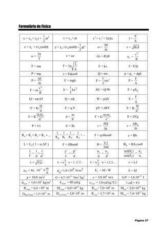 Página 27
Formulário de Física
2
o o
1
x = x + v t + at
2
ov = v + at 2 2
ov = v + 2aΔx
P
I =
A
0 0x = x + (v cosθ)t 2
0 0
1
y = y +(v senθ)t - gt
2
Δθ
ω =
Δt
v = B d
2π
ω =
T
v = ωr x = R θ 
2
c
v
a =
R
F = ma
L
T = 2π
g
F = kx I = F t
P = mg τ = Fdcosθ Q = mv op = p + dgh
E
P =
Δt

E = mgh 21
E = mv
2
F
P =
A
2
v
F = m
R
21
E = kx
2
ΔU = Q-W NF = μF
Q = mc T Q = mL W = p V
F
E =
q
Q
V = K.
d
E = q.V pV = nRT 2
Q
E = K.
d
1 2
2
Q Q
F = K
d
m
d =
V
1 2
2
m m
F = G
r
E = dVg
P = Ui U = Ri
ΔQ
i =
Δt
B
ε =
t


S 1 2 3R = R + R + R ...
p 1 2 3
1 1 1 1
= + + ...
R R R R
 F = qvBsenθ ε = Blv
oL = L ( 1 + α.ΔT ) F = ilBsenθ oμ i
B =
2πd
BΦ = BA.cosθ
1 1 1
= +
f p p
y p
= -
y p
  1 2n n
=
p p'
1 2
2 1
sen(θ ) n
=
sen(θ ) n
v = F μ
λ
L = n n = 1, 3, 5...
4
λ
L = n n = 1,2,3,...
2
v = λ.f
-7
0
m
μ = 4π . 10 T
A
5 2p =1,0 10 N/m
o
 CE = hf - W E = hf
2
g = 10,0 m s -11 2 2
G = 6,7×10 Nm /kg
8
c = 3,0.10 m/s -19
1eV = 1,6.10 J
2
3 3
H Od = 1,0 10 kg/m 2H OL = 80 cal/g 2
o
H Oc = 1,0 cal/(g. C) 1 cal = 4 J
6
TerraR = 6,4 ×10 m 24
TerraM = 6,0×10 kg 8
SolR = 7,0×10 m 30
SolM = 2,0×10 kg
11
Sol-TerraD = 1,5×10 m
8
Lua-TerraD = 3,8×10 m 6
LuaR = 1,7×10 m 22
LuaM = 7,4×10 kg
 