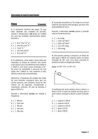 Página 3
Universidade do Estado de Santa Catarina
Física (15 questões)
1. A constante universal dos gases, R, cujo
valor depende das unidades de pressão,
volume e temperatura, não pode ser medida
em uma das unidades representadas abaixo.
Assinale-a.
a. ( ) N.m-2
.mol-1
.K-1
.m3
b. ( ) atm.litro.mol-1
.K-1
c. ( ) J.mol-1
.K-1
d. ( ) atm.litro.mol.K-1
e. ( ) N.m.mol-1
.K-1
2. O velódromo, nome dado à pista onde são
realizadas as provas de ciclismo, tem forma
oval e possui uma circunferência entre 250,0 m
e 330,0 m, com duas curvas inclinadas a 41o
.
Na prova de velocidade o percurso de três
voltas tem 1.000,0 m, mas somente os 60
últimos metros são cronometrados.
Determine a frequência de rotação das rodas
de uma bicicleta, necessária para que um
ciclista percorra uma distância inicial de 24
metros em 30 segundos, considerando o
movimento uniforme. (O raio da bicicleta é
igual a 30,0 cm.)
Assinale a alternativa correta em relação à
frequência.
a. ( ) 80 rpm
b. ( ) 0,8 rpm
c. ( ) 40 rpm
d. ( ) 24 rpm
e. ( ) 40 rpm
3. A pressão atmosférica é 76 cmHg em um local
onde há uma piscina cheia de água, que tem uma
profundidade de 5,0 m.
Assinale a alternativa correta quanto à pressão
total no fundo da piscina.
a. ( ) 81 cmHg
b. ( ) 1,50 x 105
N/m2
c. ( ) 0,50 x 105
N/m2
d. ( ) 1,5 x 105
cmHg
e. ( ) 576 cmHg
4. Uma pessoa começa a empurrar um bloco de
peso igual a 500 N, em repouso sobre um plano
inclinado de 30o
, com uma força crescente F,
paralela ao plano e dirigida para baixo.
Dados: cos 30º = 0,9 ; sen 30º = 0,5.
O coeficiente de atrito estático entre o plano e o
bloco é 0,70. O valor do módulo da força para o
qual o bloco começará a descer o plano inclinado
é:
a. ( ) superior a 350 N
b. ( ) superior a 65 N
c. ( ) superior a 315 N
d. ( ) igual a 175 N
e. ( ) igual a 500 N
 