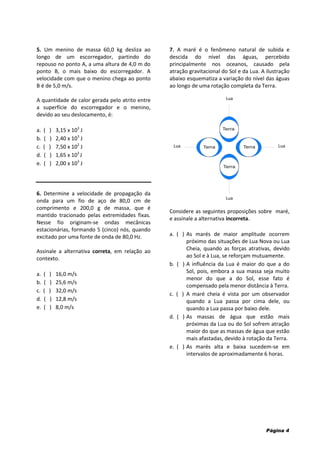 Página 4
5. Um menino de massa 60,0 kg desliza ao
longo de um escorregador, partindo do
repouso no ponto A, a uma altura de 4,0 m do
ponto B, o mais baixo do escorregador. A
velocidade com que o menino chega ao ponto
B é de 5,0 m/s.
A quantidade de calor gerada pelo atrito entre
a superfície do escorregador e o menino,
devido ao seu deslocamento, é:
a. ( ) 3,15 x 103
J
b. ( ) 2,40 x 103
J
c. ( ) 7,50 x 102
J
d. ( ) 1,65 x 103
J
e. ( ) 2,00 x 103
J
6. Determine a velocidade de propagação da
onda para um fio de aço de 80,0 cm de
comprimento e 200,0 g de massa, que é
mantido tracionado pelas extremidades fixas.
Nesse fio originam-se ondas mecânicas
estacionárias, formando 5 (cinco) nós, quando
excitado por uma fonte de onda de 80,0 Hz.
Assinale a alternativa correta, em relação ao
contexto.
a. ( ) 16,0 m/s
b. ( ) 25,6 m/s
c. ( ) 32,0 m/s
d. ( ) 12,8 m/s
e. ( ) 8,0 m/s
7. A maré é o fenômeno natural de subida e
descida do nível das águas, percebido
principalmente nos oceanos, causado pela
atração gravitacional do Sol e da Lua. A ilustração
abaixo esquematiza a variação do nível das águas
ao longo de uma rotação completa da Terra.
Considere as seguintes proposições sobre maré,
e assinale a alternativa incorreta.
a. ( ) As marés de maior amplitude ocorrem
próximo das situações de Lua Nova ou Lua
Cheia, quando as forças atrativas, devido
ao Sol e à Lua, se reforçam mutuamente.
b. ( ) A influência da Lua é maior do que a do
Sol, pois, embora a sua massa seja muito
menor do que a do Sol, esse fato é
compensado pela menor distância à Terra.
c. ( ) A maré cheia é vista por um observador
quando a Lua passa por cima dele, ou
quando a Lua passa por baixo dele.
d. ( ) As massas de água que estão mais
próximas da Lua ou do Sol sofrem atração
maior do que as massas de água que estão
mais afastadas, devido à rotação da Terra.
e. ( ) As marés alta e baixa sucedem-se em
intervalos de aproximadamente 6 horas.
Lua
Lua
Lua
Lua
 