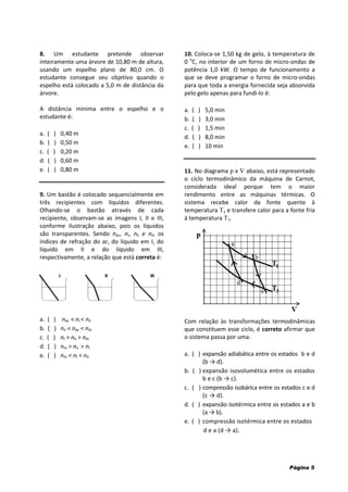 Página 5
8. Um estudante pretende observar
inteiramente uma árvore de 10,80 m de altura,
usando um espelho plano de 80,0 cm. O
estudante consegue seu objetivo quando o
espelho está colocado a 5,0 m de distância da
árvore.
A distância mínima entre o espelho e o
estudante é:
a. ( ) 0,40 m
b. ( ) 0,50 m
c. ( ) 0,20 m
d. ( ) 0,60 m
e. ( ) 0,80 m
9. Um bastão é colocado sequencialmente em
três recipientes com líquidos diferentes.
Olhando-se o bastão através de cada
recipiente, observam-se as imagens I, II e III,
conforme ilustração abaixo, pois os líquidos
são transparentes. Sendo nAr, nI, nII e nIII os
índices de refração do ar, do líquido em I, do
líquido em II e do líquido em III,
respectivamente, a relação que está correta é:
a. ( ) nAr < nI < nII
b. ( ) nII < nAr < nIII
c. ( ) nI > nII > nIII
d. ( ) nIII > nII > nI
e. ( ) nIII < nI < nII
10. Coloca-se 1,50 kg de gelo, à temperatura de
0 o
C, no interior de um forno de micro-ondas de
potência 1,0 kW. O tempo de funcionamento a
que se deve programar o forno de micro-ondas
para que toda a energia fornecida seja absorvida
pelo gelo apenas para fundi-lo é:
a. ( ) 5,0 min
b. ( ) 3,0 min
c. ( ) 1,5 min
d. ( ) 8,0 min
e. ( ) 10 min
11. No diagrama p x V abaixo, está representado
o ciclo termodinâmico da máquina de Carnot,
considerada ideal porque tem o maior
rendimento entre as máquinas térmicas. O
sistema recebe calor da fonte quente à
temperatura T1 e transfere calor para a fonte fria
à temperatura T2.
Com relação às transformações termodinâmicas
que constituem esse ciclo, é correto afirmar que
o sistema passa por uma:
a. ( ) expansão adiabática entre os estados b e d
(b → d).
b. ( ) expansão isovolumética entre os estados
b e c (b → c).
c. ( ) compressão isobárica entre os estados c e d
(c → d).
d. ( ) expansão isotérmica entre os estados a e b
(a → b).
e. ( ) compressão isotérmica entre os estados
d e a (d → a).
 