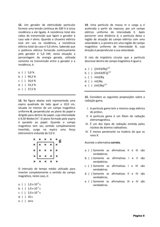 Página 6
12. Um gerador de eletricidade particular
fornece uma tensão contínua de 200 V à única
residência a ele ligada. A resistência total dos
cabos de transmissão que ligam o gerador à
casa vale r ohms. Quando o chuveiro elétrico
está em uso na residência, a resistência
elétrica total da casa é 5,0 ohms. Sabendo que
a potência elétrica fornecida continuamente
pelo gerador é 5,0 kW, nesta situação a
porcentagem da energia gerada, utilizada
somente na transmissão entre o gerador e a
residência, é:
a. ( ) 5,0 %
b. ( ) 99,2 %
c. ( ) 16,6 %
d. ( ) 33,3 %
e. ( ) 37,5 %
13. Na figura abaixo está representada uma
espira quadrada de lado igual a 10,0 cm,
situada no interior de um campo magnético
uniforme B, perpendicular ao plano do papel e
dirigido para dentro do papel, cuja intensidade
é 0,50 Weber/m2
. O plano formado pela espira
é paralelo ao papel. Quando o campo
magnético tem seu sentido completamente
invertido, surge na espira uma força
eletromotriz induzida de 5,0 V.
O intervalo de tempo médio utilizado para
inverter completamente o sentido do campo
magnético, neste caso, é:
a. ( ) 1,0 x 10-4
s
b. ( ) 1,0 x 10-3
s
c. ( ) 2,0 x 10-3
s
d. ( ) 10 s
e. ( ) zero
14. Uma partícula de massa m e carga q é
acelerada a partir do repouso, por um campo
elétrico uniforme de intensidade E. Após
percorrer uma distância d, a partícula deixa a
região de atuação do campo elétrico com uma
velocidade v, e penetra em uma região de campo
magnético uniforme de intensidade B, cuja
direção é perpendicular a sua velocidade.
O raio da trajetória circular que a partícula
descreve dentro do campo magnético é igual a:
a. ( ) (2mEd/Bq)1/2
b. ( ) (2mEd/B2
q)1/2
c. ( ) mEd/Bq
d. ( ) mE/Bq
e. ( ) (mE/Bq)1/2
15. Considere as seguintes proposições sobre a
radiação gama.
I. A partícula gama tem a mesma carga elétrica
do próton.
II. A partícula gama é um fóton de radiação
eletromagnética.
III. É um dos tipos de radiação emitida pelos
núcleos de átomos radioativos.
IV. É menos penetrante na matéria do que os
raios X.
Assinale a alternativa correta.
a. ( ) Somente as afirmativas II e III são
verdadeiras.
b. ( ) Somente as afirmativas I e II são
verdadeiras.
c. ( ) Somente as afirmativas I e IV são
verdadeiras.
d. ( ) Somente as afirmativas II e IV são
verdadeiras.
e. ( ) Somente as afirmativas III e IV são
verdadeiras.
 