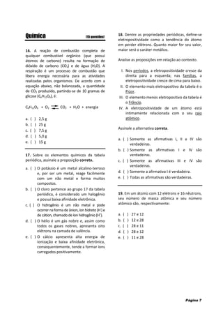 Página 7
Química (15 questões)
16. A reação de combustão completa de
qualquer combustível orgânico (que possui
átomos de carbono) resulta na formação de
dióxido de carbono (CO2) e de água (H2O). A
respiração é um processo de combustão que
libera energia necessária para as atividades
realizadas pelos organismos. De acordo com a
equação abaixo, não balanceada, a quantidade
de CO2 produzido, partindo-se de 10 gramas de
glicose (C6H12O6), é:
C6H12O6 + O2 CO2 + H2O + energia
a. ( ) 2,5 g
b. ( ) 25 g
c. ( ) 7,5 g
d. ( ) 5,0 g
e. ( ) 15 g
17. Sobre os elementos químicos da tabela
periódica, assinale a proposição correta.
a. ( ) O potássio é um metal alcalino-terroso
e, por ser um metal, reage facilmente
com um não metal e forma muitos
compostos.
b. ( ) O cloro pertence ao grupo 17 da tabela
periódica, é considerado um halogênio
e possui baixa afinidade eletrônica.
c. ( ) O hidrogênio é um não metal e pode
ocorrer na forma de ânion, íon hidreto (H-
) e
de cátion, chamado de íonhidrogênio (H+
).
d. ( ) O hélio é um gás nobre e, assim como
todos os gases nobres, apresenta oito
elétrons na camada de valência.
e. ( ) O cálcio apresenta alta energia de
ionização e baixa afinidade eletrônica,
consequentemente, tende a formar íons
carregados positivamente.
18. Dentre as propriedades periódicas, define-se
eletropositividade como a tendência do átomo
em perder elétrons. Quanto maior for seu valor,
maior será o caráter metálico.
Analise as proposições em relação ao contexto.
I. Nos períodos, a eletropositividade cresce da
direita para a esquerda; nas famílias, a
eletropositividade cresce de cima para baixo.
II. O elemento mais eletropositivo da tabela é o
Flúor.
III. O elemento menos eletropositivo da tabela é
o Frâncio.
IV. A eletropositividade de um átomo está
intimamente relacionada com o seu raio
atômico.
Assinale a alternativa correta.
a. ( ) Somente as afirmativas I, II e IV são
verdadeiras.
b. ( ) Somente as afirmativas I e IV são
verdadeiras.
c. ( ) Somente as afirmativas III e IV são
verdadeiras.
d. ( ) Somente a afirmativa I é verdadeira.
e. ( ) Todas as afirmativas são verdadeiras.
19. Em um átomo com 12 elétrons e 16 nêutrons,
seu número de massa atômica e seu número
atômico são, respectivamente:
a. ( ) 27 e 12
b. ( ) 12 e 28
c. ( ) 28 e 11
d. ( ) 28 e 12
e. ( ) 11 e 28
 