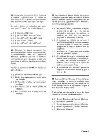 Página 8
20. O Conselho Nacional do Meio Ambiente
(CONAMA) estabelece que os limites de
concentração de Cr3+
e Mn2+
em águas naturais
são, respectivamente, 0,50 mg/L e 1,0 mg/L .
Os valores limites em molaridade para estes
dois íons (Cr3+
e Mn2+
) são, respectivamente:
a. ( ) 50 mol/L e 100 mol/L
b. ( ) 5,0 x 10-4
mol/L e 1,0 x 10-3
mol/L
c. ( ) 9,6 x 10-3
mol/L e 1,8 x 10-2
mol/L
d. ( ) 0,50 mol/L e 1,0 mol/L
e. ( ) 9,6 x 10-6
mol/L e 1,8 x 10-5
mol/L
21. Considere os quatro compostos com
aproximadamente a mesma massa molecular:
1,2-dimetoxietano, éter etil n-propílico,
hexano e 1- pentanol. Com base nas estruturas
químicas destes compostos, pode-se fazer uma
estimativa de algumas das suas propriedades
físicas.
Assinale a alternativa correta em relação ao
contexto acima.
a. ( ) O hexano é o mais solúvel em água.
b. ( ) O 1,2-dimetoxietano tem o maior ponto
de ebulição.
c. ( ) O éter etil n-propílico é o menos solúvel
em água.
d. ( ) O hexano tem o maior ponto de
ebulição.
e. ( ) O 1-pentanol tem o maior ponto de
ebulição.
22. As moléculas de água e dióxido de carbono
(CO2) são triatômicas, porém a molécula de água
é polar e a de CO2 é apolar. Em relação ao tipo de
ligação química e à geometria dessas moléculas,
assinale a proposição correta.
a. ( ) Na molécula de CO2 o momento de dipolo
é diferente de zero (  0), pois as
densidades eletrônicas do carbono e
oxigênio são deslocadas em sentidos
opostos e os dois dipolos se anulam.
b. ( ) A molécula de dióxido de carbono é
estabilizada por ligação química covalente
e, nesta ligação, o átomo de carbono
compartilha 3 pares de elétrons com os
oxigênios.
c. ( ) A molécula de CO2 apresenta duas ligações
duplas e geometria angular.
d. ( ) A molécula de água é estabilizada por
ligação química covalente e, nesta ligação,
o átomo de oxigênio compartilha 2
elétrons com os hidrogênios e 2 pares de
elétrons permanecem livres.
e. ( ) A molécula de água apresenta geometria
angular e seu momento dipolar é igual a
zero ( = 0).
23. Duas substâncias isômeras, de fórmula C6H12,
foram oxidadas. A primeira produziu uma
molécula de gás carbônico e uma molécula de
ácido isopropil-acético. A segunda deu origem a
duas moléculas de propanona.
A alternativa que apresenta o nome das duas
substâncias isômeras, respectivamente, é:
a. ( ) 1-metil-4-penteno e 2,3-dimetil-1-buteno.
b. ( ) 1-hexeno e 2-hexeno.
c. ( ) 4-metil-1-penteno e 3,3-dimetil-1-buteno.
d. ( ) 4-metil-1-penteno e 2,3-dimetil-2-buteno.
e. ( ) 2-hexeno e 3-hexeno.
 