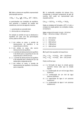 Página 9
24. Dado o sistema em equilíbrio representado
pela equação química
2 CO(g) + O2 (g) 2 CO2 (g) ΔH0
= –566 kJ ,
as perturbações nas condições de equilíbrio,
sem provocar a mudança de estado das
substâncias, ocorrem da seguinte maneira:
I. aumentando-se a pressão total;
II. diminuindo-se a temperatura.
Em relação ao sentido em que se deslocará o
equilíbrio em cada uma das perturbações
acima, pode-se afirmar que:
a. ( ) em ambos os casos, o sentido de
deslocamento do equilíbrio é da
esquerda para a direita.
b. ( ) em ambos os casos, não ocorre
deslocamento do equilíbrio.
c. ( ) o sentido de deslocamento do equilíbrio
é da direita para a esquerda em (I) e da
esquerda para a direita em (II).
d. ( ) o sentido de deslocamento do equilíbrio
é da esquerda para a direita em (I) e da
direita para a esquerda em (II).
e. ( ) em ambos os casos, o sentido de
deslocamento do equilíbrio é da direita
para a esquerda.
25. A combustão completa do butano C4H10
considerado o principal componente do gás de
cozinha, GLP, pode ser representada pela
equação química
C4H10(g) + 13/2 O2(g) → 4 CO2(g) + 5H2O(g)
Dadas as entalpias de formação a 25o
C e 1 atm, a
entalpia da reação global, nas condições citadas,
em kJ/mol é:
Dados: entalpia de formação: C4H10(g) = -125 kJ/mol;
CO2(g) = - 394 kJ/mol; H2O(g) = -242 kJ/mol.
a. ( ) - 2911 kJ/mol
b. ( ) - 511 kJ/mol
c. ( ) - 2661 kJ/mol
d. ( ) - 2786 kJ/mol
e. ( ) - 1661 kJ/mol
26. A partir das equações termoquímicas
2 H2(g) + O2(g) → 2 H2O(g) ΔH = - 116,24 kcal
2 H2(g) + O2(g) → 2 H2O(l) ΔH = - 137,12 kcal
Pode-se afirmar que:
a. ( ) a formação de água no estado gasoso
consome menos calor que no estado
líquido.
b. ( ) a condensação de um mol de água libera
10,44 kcal.
c. ( ) a condensação de um mol de água
absorve 10,44 kcal.
d. ( ) a vaporização da água é um processo
exotérmico.
e. ( ) a condensação da água é um processo
endotérmico.
 