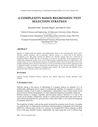 Computer Science & Engineering: An International Journal (CSEIJ), Vol.2, No.5, October 2012
DOI : 10.5121/cseij.2012.2501 1
A COMPLEXITY BASED REGRESSION TEST
SELECTION STRATEGY
Bouchaib Falah1
, Kenneth Magel2
, and Omar El Ariss3
1
School of Science and Engineering, Al Akhawayn University, Ifrane, Morocco
b.falah@aui.ma
2
Computer Science Department, North Dakota State University, Fargo, ND, USA
kenneth.magel@ndsu.edu
3
Computer Scienceand Mathematical Sciences, Pennsylvania State University,
Harrisburg, PA, USA
oelariss@psu.edu
ABSTRACT
Software is unequivocally the foremost and indispensable entity in this technologically driven world.
Therefore quality assurance, and in particular, software testing is a crucial step in the software
development cycle. This paper presents an effective test selection strategy that uses a Spectrum of
Complexity Metrics (SCM). Our aim in this paper is to increase the efficiency of the testing process by
significantly reducing the number of test cases without having a significant drop in test effectiveness. The
strategy makes use of a comprehensive taxonomy of complexity metrics based on the product level (class,
method, statement) and its characteristics.We use a series of experiments based on three applications with
a significant number of mutants to demonstrate the effectiveness of our selection strategy.For further
evaluation, we compareour approach to boundary value analysis. The results show the capability of our
approach to detect mutants as well as the seeded errors.
KEYWORDS
Software Testing, Complexity Metrics, Selection Test, Mutant, Regression Testing, Boundary Value
Analysis
1. INTRODUCTION
Software testing is the process of determining if a program behaves as expected. It is an
intellectually challenging activity aimed at evaluating the capability of a program or system to
determine whether or not it meets its requirements. Unfortunately, since testing usually occurs
near the end of software development, it is often rushed and frequently not properly carried out.
Software testing is a lengthy, imperfect, and error-prone process. However, it is vital to the
success of any product. Furthermore, testing is a critical and essential phase that occurs late in
most software development life cycle processes, which often makes it very rushed and frequently
not properly carried out.
The complexity of today’s software has greatly increased the economic costs of errors. According
to a study by the U.S. Department of Commerce National Institute of Standards and Technology
(NIST) [1], software bugs cost the U.S. economy an estimated $59.5 billion annually or about
0.6% of the gross domestic product. Additionally, the study found that even if software bugs
 