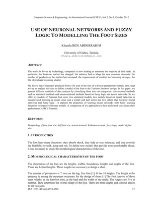 Computer Science & Engineering: An International Journal (CSEIJ), Vol.2, No.5, October 2012
DOI : 10.5121/cseij.2012.2502 15
USE OF NEURONAL NETWORKS AND FUZZY
LOGIC TO MODELLING THE FOOT SIZES
Khawla BEN ABDERRAHIM
University of Gabes, Tunisia,
Khawla.abderrahim@gmail.com
ABSTRACT
The world is driven by technology, companies is now seeking to automate the majority of their tasks. In
particular, the footwear market has changed, the industry had to adapt the new customer demands: the
number of products on the market has increased, the requirements of comfort are becoming stronger, the
life of products becoming shorter.
We have a set of measures produced from a 3D scan of the foot of a diverse population (women, men,) and
we try to analyze this data to define a model of the foot to the Tunisian footwear design. In this paper, we
present different methods of data analysis by classifying them into two categories: conventional methods
such as statistical methods and unconventional methods based on fuzzy logic and neural networks. So we
offer six models of Tunisian foot sizes: two statistical models, two models based on neural networks in
unsupervised learning (a model sizes and a model and half sizes) and two others that integrate neural
networks and fuzzy logic : it exploits the properties of learning neural networks with fuzzy learning
functions to improve footwear models. A comparison of six approaches is then performed to evaluate their
performance.AIRCC Journals.
KEYWORDS
Morphology of foot, foot size, half foot size, neural network, Kohonen network, fuzzy logic, model of foot
size.
1. INTRODUCTION
The foot have many functions: they absorb shock, they help us stay balanced, and they provide
the flexibility to walk, jump and run. To define new models that provide more comfortable shoes,
it was necessary to study the morphological characteristics of the foot.
2. MORPHOLOGICAL CHARACTERISTICS OF THE FOOT
The dimensions of the foot are the lengths, widths, boundaries, heights and angles of the foot.
There are 14 foot lengths. These lengths are necessary to design a shoe.
The number of perimeters is 7: two on the leg, five foot [1]. It has 10 heights. The height at the
entrance is among the measures necessary for the design of shoes [1].The foot consists of three
main widths: at the forefoot joint, at the heel and the width of the ankle. The Angles are five in
number. They determine the overall shape of the foot. There are three angles and contour angles
to the two joint.
 