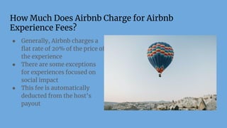 How Much Does Airbnb Charge for Airbnb
Experience Fees?
● Generally, Airbnb charges a
ﬂat rate of 20% of the price of
the experience
● There are some exceptions
for experiences focused on
social impact
● This fee is automatically
deducted from the host’s
payout
 