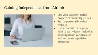 Gaining Independence from Airbnb
● List your vacation rental
properties on multiple sites
● Start a personal booking
website
● Use a channel manager or
PMS to easily keep track of all
bookings from various sites
and automate repetitive
processes
 