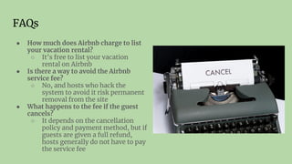 FAQs
● How much does Airbnb charge to list
your vacation rental?
○ It’s free to list your vacation
rental on Airbnb
● Is there a way to avoid the Airbnb
service fee?
○ No, and hosts who hack the
system to avoid it risk permanent
removal from the site
● What happens to the fee if the guest
cancels?
○ It depends on the cancellation
policy and payment method, but if
guests are given a full refund,
hosts generally do not have to pay
the service fee
 