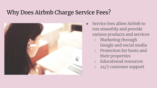Why Does Airbnb Charge Service Fees?
● Service fees allow Airbnb to
run smoothly and provide
various products and services
○ Marketing through
Google and social media
○ Protection for hosts and
their properties
○ Educational resources
○ 24/7 customer support
 