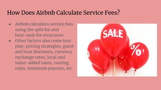 How Does Airbnb Calculate Service Fees?
● Airbnb calculates service fees
using the split fee and
host-only fee structures
● Other factors also come into
play: pricing strategies, guest
and host discounts, currency
exchange rates, local and
value-added taxes, routing
rules, minimum payouts, etc.
 