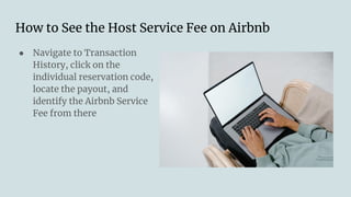 How to See the Host Service Fee on Airbnb
● Navigate to Transaction
History, click on the
individual reservation code,
locate the payout, and
identify the Airbnb Service
Fee from there
 