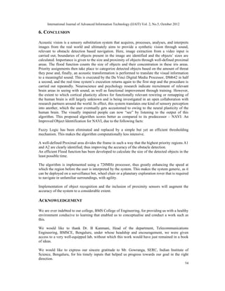 International Journal of Advanced Information Technology (IJAIT) Vol. 2, No.5, October 2012
54
6. CONCLUSION
Acoustic vision is a sensory substitution system that acquires, processes, analyses, and interprets
images from the real world and ultimately aims to provide a synthetic vision through sound,
relevant to obstacle detection based navigation. Here, image extraction from a video input is
carried out; boundaries of objects present in the image are identified and the objects’ sizes are
calculated. Importance is given to the size and proximity of objects through well-defined proximal
areas. The flood function counts the size of objects and their concentration in these iris areas.
Priority assignments then take place to categorize detected objects based on the amount of threat
they pose and, finally, an acoustic transformation is performed to translate the visual information
to a meaningful sound. This is executed by the Da Vinci Digital Media Processor, DM642 in half
a second, and the real time system’s execution returns again to the first step and the procedure is
carried out repeatedly. Neuroscience and psychology research indicate recruitment of relevant
brain areas in seeing with sound, as well as functional improvement through training. However,
the extent to which cortical plasticity allows for functionally relevant rewiring or remapping of
the human brain is still largely unknown and is being investigated in an open collaboration with
research partners around the world. In effect, this system translates one kind of sensory perception
into another, which the user eventually gets accustomed to owing to the neural plasticity of the
human brain. The visually impaired people can now “see” by listening to the output of this
algorithm. This proposed algorithm scores better as compared to its predecessor – NAVI: An
Improved Object Identification for NAVI, due to the following facts:
Fuzzy Logic has been eliminated and replaced by a simple but yet an efficient thresholding
mechanism. This makes the algorithm computationally less intensive.
A well-defined Proximal area divides the frame in such a way that the highest priority regions A1
and A2 are clearly identified, thus improving the accuracy of the obstacle detection.
An efficient Flood function has been developed to calculate the size of the detected objects in the
least possible time.
The algorithm is implemented using a 720MHz processor, thus greatly enhancing the speed at
which the region before the user is interpreted by the system. This makes the system generic, as it
can be deployed on a surveillance bot, wheel chair or a planetary exploration rover that is required
to navigate in unfamiliar surroundings, with agility.
Implementation of object recognition and the inclusion of proximity sensors will augment the
accuracy of the system to a considerable extent.
ACKNOWLEDGEMENT
We are ever indebted to our college, BMS College of Engineering, for providing us with a healthy
environment conducive to learning that enabled us to conceptualise and conduct a work such as
this.
We would like to thank Dr. B Kanmani, Head of the department, Telecommunications
Engineering, BMSCE, Bengaluru, under whose headship and encouragement, we were given
access to a very well-equipped lab, without which this work would have just remained in a book
of ideas.
We would like to express our sincere gratitude to Mr. Gowranga, SERC, Indian Institute of
Science, Bengaluru, for his timely inputs that helped us progress towards our goal in the right
direction.
 