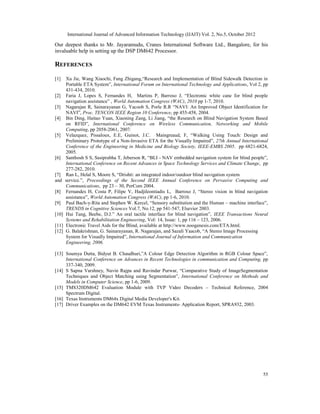International Journal of Advanced Information Technology (IJAIT) Vol. 2, No.5, October 2012
55
Our deepest thanks to Mr. Jayaramudu, Cranes International Software Ltd., Bangalore, for his
invaluable help in setting up the DSP DM642 Processor.
REFERENCES
[1] Xu Jie, Wang Xiaochi, Fang Zhigang,“Research and Implementation of Blind Sidewalk Detection in
Portable ETA System”, International Forum on International Technology and Applications, Vol 2, pp
431-434, 2010.
[2] Faria J, Lopes S, Fernandes H, Martins P, Barroso J, “Electronic white cane for blind people
navigation assistance” , World Automation Congress (WAC), 2010 pp 1-7, 2010.
[3] Nagarajan R, Sainarayanan G, Yacoob S, Porle R.R “NAVI: An Improved Object Identification for
NAVI”, Proc. TENCON IEEE Region 10 Conference, pp 455-458, 2004.
[4] Bin Ding, Haitao Yuan, Xiaoning Zang, Li Jiang, “the Research on Blind Navigation System Based
on RFID”, International Conference on Wireless Communication, Networking and Mobile
Computing, pp 2058-2061, 2007.
[5] Velazquez, Pissaloux, E.E, Guinot, J.C. Maingreaud, F, “Walking Using Touch: Design and
Preliminary Prototype of a Non-Invasive ETA for the Visually Impaired”, 27th Annual International
Conference of the Engineering in Medicine and Biology Society, IEEE-EMBS 2005. pp 6821-6824,
2005.
[6] Santhosh S S, Sasiprabha T, Jeberson R, “BLI - NAV embedded navigation system for blind people”,
International Conference on Recent Advances in Space Technology Services and Climate Change, pp
277-282, 2010.
[7] Ran L, Helal S, Moore S, “Drishti: an integrated indoor/outdoor blind navigation system
and service.”, Proceedings of the Second IEEE Annual Conference on Pervasive Computing and
Communications, pp 23 – 30, PerCom 2004.
[8] Fernandes H, Costa P, Filipe V, Hadjileontiadis L, Barroso J, “Stereo vision in blind navigation
assistance”, World Automation Congress (WAC), pp 1-6, 2010.
[9] Paul Bach-y-Rita and Stephen W. Kercel, “Sensory substitution and the Human – machine interface”,
TRENDS in Cognitive Sciences Vol.7, No.12, pp 541-547, Elsevier 2003.
[10] Hui Tang, Beebe, D.J.” An oral tactile interface for blind navigation”, IEEE Transactions Neural
Systems and Rehabilitation Engineering, Vol: 14, Issue: 1, pp 116 – 123, 2006.
[11] Electronic Travel Aids for the Blind, available at http://www.noogenesis.com/ETA.html.
[12] G. Balakrishnan, G. Sainarayanan, R. Nagarajan, and Sazali Yaacob, “A Stereo Image Processing
System for Visually Impaired”, International Journal of Information and Communication
Engineering, 2006.
[13] Soumya Dutta, Bidyut B. Chaudhuri,”A Colour Edge Detection Algorithm in RGB Colour Space”,
International Conference on Advances in Recent Technologies in communication and Computing, pp
337-340, 2009.
[14] S Sapna Varshney, Navin Rajpa and Ravindar Purwar, “Comparative Study of ImageSegmentation
Techniques and Object Matching using Segmentation”, International Conference on Methods and
Models in Computer Science, pp 1-6, 2009.
[15] TMS320DM642 Evaluation Module with TVP Video Decoders – Technical Reference, 2004
Spectrum Digital.
[16] Texas Instruments DM64x Digital Media Developer's Kit.
[17] Driver Examples on the DM642 EVM Texas Instruments- Application Report, SPRA932, 2003.
 
