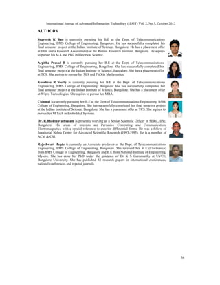 International Journal of Advanced Information Technology (IJAIT) Vol. 2, No.5, October 2012
56
AUTHORS
Supreeth K Rao is currently pursuing his B.E at the Dept. of Telecommunications
Engineering, BMS College of Engineering, Bangalore. He has successfully completed his
final semester project at the Indian Institute of Science, Bangalore. He has a placement offer
at IBM and a Research Assistantship at the Raman Research Institute, Bangalore. He aspires
to pursue his M.S and PhD in Electrical Science.
Arpitha Prasad B is currently pursuing her B.E at the Dept. of Telecommunications
Engineering, BMS College of Engineering, Bangalore. She has successfully completed her
final semester project at the Indian Institute of Science, Bangalore. She has a placement offer
at TCS. She aspires to pursue her M.S and PhD in Mathematics.
Anushree R Shetty is currently pursuing her B.E at the Dept. of Telecommunications
Engineering, BMS College of Engineering, Bangalore She has successfully completed her
final semester project at the Indian Institute of Science, Bangalore. She has a placement offer
at Wipro Technologies. She aspires to pursue her MBA.
Chinmai is currently pursuing her B.E at the Dept.of Telecommunications Engineering, BMS
College of Engineering, Bangalore. She has successfully completed her final semester project
at the Indian Institute of Science, Bangalore. She has a placement offer at TCS. She aspires to
pursue her M.Tech in Embedded Systems.
Dr. R.Bhakthavathsalam is presently working as a Senior Scientific Officer in SERC, IISc,
Bangalore. His areas of interests are Pervasive Computing and Communication,
Electromagnetics with a special reference to exterior differential forms. He was a fellow of
Jawaharlal Nehru Centre for Advanced Scientific Research (1993-1995). He is a member of
ACM & CSI.
Rajeshwari Hegde is currently an Associate professor at the Dept. of Telecommunications
Engineering, BMS College of Engineering, Bangalore. She received her M.E (Electronics)
from BMS College of Engineering, Bangalore and B.E from National Institute of Engineering,
Mysore. She has done her PhD under the guidance of Dr K S Gurumurthy at UVCE,
Bangalore University. She has published 43 research papers in international conferences,
national conferences and reputed journals.
 