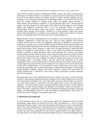 International Journal of Advanced Information Technology (IJAIT) Vol. 2, No.5, October 2012
46
system based on Radio Frequency Identification (RFID), wireless and mobile communications
technologies. The Mowat Sensor is an example of a pocket-sized device containing an ultrasonic
air sonar system. When it detects an obstacle, the device vibrates, thereby signalling the user.
Velazquez, et al [5] designed a prototype of the Intelligent Glasses, a novel non-invasive ETA to
assist the visually impaired to navigate easily, safely and quickly among obstacles in
indoor/outdoor 3D environments. Santosh S S, et al [6] proposed “BLI–NAV”, blind navigation
system exclusively designed for blind people which allows the blind people to travel through
familiar and unfamiliar environment. Ran L, et al [7], proposed “Drishti: an integrated
indoor/outdoor blind navigation system and service”, which provides dynamic routing and
rerouting ability through vocal prompts. Fernandes H, et al[8] proposed a paper that focused
mainly in the development of a computer vision module for a Smart-Vision system. In research,
the quest for designing a better ETA has always been a tough challenge [9].
Despite decades of effort, technology has not yet rewarded us with an electronic device that can
completely complement or replace the long cane. There are many problems with currently
available assistive devices. Firstly, the rangefinder technology is unreliable in its detection of
step-downs or step-ups, such as curbs. Secondly, blind users find the tactile vibrations being used
to encode the spatial information to be esoteric and difficult to interpret. In order to navigate, one
must be able to detect "where" things are, in other words, the spatial positions of objects and other
features in the physical world around us. Thus, we can reframe the problem of travelling as
primarily a problem in spatial perception. Man is well endowed with a refined set of spatial
sensing systems and they include binocular vision, binaural hearing and active touch [10], listed
in the order of decreasing range of operation. To compensate for the loss of binocular vision, a
blind traveller desires some sort of Display ETA that can spatially sense what is out there in his
surroundings within a reasonable distance, and then convey this information in an easily
interpretable format via the remaining senses of hearing and touch [11]. Many of those who are
visually impaired can maintain their current employment or be trained for new work with the help
of such aids. G. Balakrishnan et al [12] proposed a system which utilizes stereo vision, image
processing methodology and a sonification procedure to support blind navigation. The developed
system included a wearable computer, with stereo cameras in a helmet. The scene before the
visually impaired user is captured by vision sensors, which is processed to enhance important
features for navigation.
This paper deals with a vision substitution system that is based on an image to sound conversion
concept. It finds particular applications for the navigation of the visually impaired and even in the
case of autonomous intelligent rovers. The output of this system can either be fed as an actuation
to a smart control system, or converted to an audio signal which is fed to the blind person’s
earphones. The work carried out aims at creating a portable system that allows visually impaired
individuals to travel through familiar and unfamiliar environments without the assistance of
guides. This paper is organized as follows. Section II presents the Proposed Algorithm. Section III
explains the Methodology. Section IV deals the Hardware Implementation, while section V
presents the Results. The paper is concluded in section VI.
2. PROPOSED ALGORITHM
A vision acquisition device such as a video camera captures the information about the system
surroundings. Image frames are procured from the video and subjected to a series of image
processing techniques. Figure 1 shows the block diagram describing an overview of the algorithm
used for the system implementation. The algorithm entrusts significant weightage to the location
and size of the objects in the image under consideration. A flood function has been designed to
calculate the same. These parameters are then used to assign priorities to the objects based on
proximity and size. The object that has gained the highest priority is selected and depending upon
 