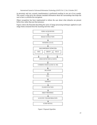 International Journal of Advanced Information Technology (IJAIT) Vol. 2, No.5, October 2012
47
its proximity and size, acoustic transformation is performed resulting in one out of two sounds.
This sound is what gives the ultimate intended information about the surroundings that helps the
user to have a collision free navigation.
Object recognition has been implemented to inform the user about what obstacles are present
before him, rather than just their presence.
Figure1 shows the flowchart describing the series of image processing techniques applied on each
image frame extracted from the incoming real time video.
Figure1. Proposed Algorithm
VIDEO ACQUISITION
IMAGE EXTRACTION
RESIZING [32x32]
RGB COMPONENT EXTRACTION
RED GREEN BLUE
EDGE DETECTION (CANNY)
COMBINE EDGES [LOGICAL OR]
DILATION
FILL
EROSION
FLOOD FUNCTION
OBJECT PREFERENCE
ACOUSTIC TRANSFORMATION
AUDIO SIGNAL
 