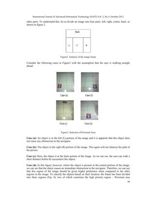 International Journal of Advanced Information Technology (IJAIT) Vol. 2, No.5, October 2012
49
other parts. To understand this, let us divide an image into four parts, left, right, centre, back, as
shown in figure 2.
Figure2. Analysis of the image frame
Consider the following cases in Figure3 with the assumption that the user is walking straight
ahead:
Figure3. Selection of Proximal Area
Case (a): An object is in the left (L) portion of the image and it is apparent that this object does
not cause any obstruction to the navigator.
Case (b): The object in the right (R) portion of the image. This again will not obstruct the path of
the person.
Case (c): Here, the object is at the back portion of the image. As we can see, the user can walk a
short distance before he encounters this object.
Case (d): In this figure, however, where the object is present in the central portion of the image,
we can see that the object causes an immediate obstruction to the navigator. Therefore, we can say
that this region of the image should be given higher preference when compared to the other
regions in the image. To classify the objects based on their location, the frame has been divided
into three regions (Fig. 4), two of which constitute the high priority region – Proximal area
 