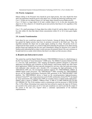 International Journal of Advanced Information Technology (IJAIT) Vol. 2, No.5, October 2012
51
3.8. Priority Assignment
Objects falling in the Proximal Area should be given high priority. Not only should this been
done, but importance should be given to the object size. Consider the following conflicting cases:
Case 1: If there are two objects lying in A2, the larger object should be given higher priority.
Case 2: If there is a large object in A2 and a smaller object in A1, as the user encounters the
object in A1 first, objects in A1 should be given more priority than those in A2, regardless of the
difference in size.
Case 3: If a small percentage of a huge object lies within A1and A2, and an object of smaller size
lies only within A2, then that object whose concentration within A1 or A2 is more gains higher
priority.
3.9. Acoustic Transformation
Each object by now would have gained a level of priority. Among all objects, that object which
has gained the highest priority must have its presence conveyed to the blind user. Thus, the
algorithm translates the object into an audio signal, resulting in a beep. All priority levels are
categorized into three sounds: (i) a sound of high pitch indicating the presence of an object posing
greatest threat and implying that the user must immediately change his direction (ii) a sound of
medium pitch indicating that an object would soon pose the greatest threat if the user continues on
his path and (iii) no sound, which informs that there is no object yet that can pose a threat.
4. HARDWARE IMPLEMENTATION
The system has used the Digital Media Processor TMS320DM642 (Version 3), which belongs to
the Da Vinci family of Texas Instruments‟ C6000 series. The DM642 Evaluation Module (EVM)
is a low-cost, high performance video imaging development platform designed to jump-start
application development and evaluation of multi-channel, multi-format digital and other future
proof applications. DM642 has been specially designed for real time video and audio processing,
with dedicated video encoders and a decoder [15]. Leveraging the high performance of the
TMS320C64x DSP core, this development platform supports TI’s TMS320DM642, DM641 &
DM640 digital media processors. The TMS320C64x™ DSPs (including the TMS320DM642
device) are the highest performance fixed-point DSP generation in the TMS320C6000™ DSP
platform. The TMS320DM642 device is based on the second-generation high-performance,
advanced VelociTI™ very-long-instruction-word (VLIW) architecture (VelociTI.2™) developed
by Texas Instruments (TI), making these DSPs an excellent choice or digital media applications.
DM642 offers a speed of 720MHz, 4 MBytes Flash, 32 MB of 133 MHz SDRAM and 256 kbit
I2C EPROM [16]. The JTAG emulator used to communicate with the processer is XDS510USB
Plus. A PAL (Phase Alternating Line) camera has been utilised to acquire the input (at 30 frames
per second) to the system and a set of 3.5 mm jack ear-phones are used to provide the output of
the system to the user [17]. Figure5 shows a schematic representation of the hardware
implementation.
 