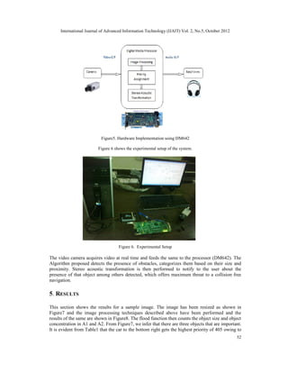 International Journal of Advanced Information Technology (IJAIT) Vol. 2, No.5, October 2012
52
Figure5. Hardware Implementation using DM642
Figure 6 shows the experimental setup of the system.
Figure 6. Experimental Setup
The video camera acquires video at real time and feeds the same to the processor (DM642). The
Algorithm proposed detects the presence of obstacles, categorizes them based on their size and
proximity. Stereo acoustic transformation is then performed to notify to the user about the
presence of that object among others detected, which offers maximum threat to a collision free
navigation.
5. RESULTS
This section shows the results for a sample image. The image has been resized as shown in
Figure7 and the image processing techniques described above have been performed and the
results of the same are shown in Figure8. The flood function then counts the object size and object
concentration in A1 and A2. From Figure7, we infer that there are three objects that are important.
It is evident from Table1 that the car to the bottom right gets the highest priority of 405 owing to
 