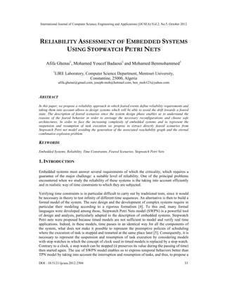 International Journal of Computer Science, Engineering and Applications (IJCSEA) Vol.2, No.5, October 2012
DOI : 10.5121/ijcsea.2012.2504 33
RELIABILITY ASSESSMENT OF EMBEDDED SYSTEMS
USING STOPWATCH PETRI NETS
Afifa Ghenai1
, Mohamed Youcef Badaoui1
and Mohamed Benmohammed1
1
LIRE Laboratory, Computer Science Department, Mentouri University,
Constantine, 25000, Algeria
afifa.ghenai@gmail.com, joseph-moh@hotmail.com, ben_moh123@yahoo.com
ABSTRACT
In this paper, we propose a reliability approach in which feared events define reliability requirements and
taking them into account allows to design systems which will be able to avoid the drift towards a feared
state. The description of feared scenarios since the system design phase enables us to understand the
reasons of the feared behavior in order to envisage the necessary reconfigurations and choose safe
architectures. In order to face the increasing complexity of embedded systems and to represent the
suspension and resumption of task execution we propose to extract directly feared scenarios from
Stopwatch Petri net model avoiding the generation of the associated reachability graph and the eternal
combinative explosion problem.
KEYWORDS
Embedded Systems, Reliability, Time Constraints, Feared Scenarios, Stopwatch Petri Nets
1. INTRODUCTION
Embedded systems must answer several requirements of which the criticality, which requires a
guarantee of the major challenge: a suitable level of reliability. One of the principal problems
encountered when we study the reliability of these systems is the taking into account efficiently
and in realistic way of time constraints to which they are subjected.
Verifying time constraints is in particular difficult to carry out by traditional tests, since it would
be necessary in theory to test infinity of different time sequences. An alternative is then to build a
formal model of the system. The sure design and the development of complex systems require in
particular their modeling according to a rigorous formalism [4]. To this end, many formal
languages were developed among those, Stopwatch Petri Nets model (SWPN) is a powerful tool
of design and analysis, particularly adapted to the description of embedded systems. Stopwatch
Petri nets were proposed because timed models are not sufficient to model and verify real time
applications. Indeed, in these models, time passes in an identical way for all the components of
the system, what does not make it possible to represent the preemptive policies of scheduling
where the execution of task is stopped and restarted at the same place later [5]. Consequently, it is
necessary to represent the suspension and resumption of task execution by considering models
with stop watches in which the concept of clock used in timed models is replaced by a stop watch.
Contrary to a clock, a stop watch can be stopped (it preserves its value during the passing of time)
then started again. The use of SWPN model enables us to express temporal behaviors better than
TPN model by taking into account the interruption and resumption of tasks, and thus, to propose a
 