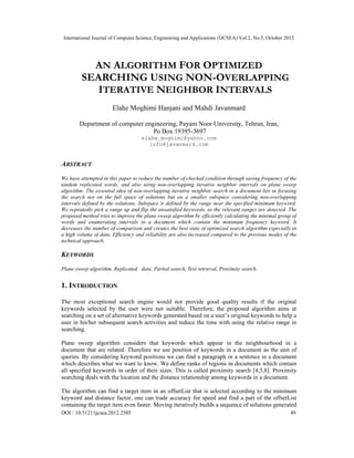 International Journal of Computer Science, Engineering and Applications (IJCSEA) Vol.2, No.5, October 2012
DOI : 10.5121/ijcsea.2012.2505 49
AN ALGORITHM FOR OPTIMIZED
SEARCHING USING NON-OVERLAPPING
ITERATIVE NEIGHBOR INTERVALS
Elahe Moghimi Hanjani and Mahdi Javanmard
Department of computer engineering, Payam Noor University, Tehran, Iran,
Po Box 19395-3697
elahe_moghimi@yahoo.com
info@javanmard.com
ABSTRACT
We have attempted in this paper to reduce the number of checked condition through saving frequency of the
tandem replicated words, and also using non-overlapping iterative neighbor intervals on plane sweep
algorithm. The essential idea of non-overlapping iterative neighbor search in a document lies in focusing
the search not on the full space of solutions but on a smaller subspace considering non-overlapping
intervals defined by the solutions. Subspace is defined by the range near the specified minimum keyword.
We repeatedly pick a range up and flip the unsatisfied keywords, so the relevant ranges are detected. The
proposed method tries to improve the plane sweep algorithm by efficiently calculating the minimal group of
words and enumerating intervals in a document which contain the minimum frequency keyword. It
decreases the number of comparison and creates the best state of optimized search algorithm especially in
a high volume of data. Efficiency and reliability are also increased compared to the previous modes of the
technical approach.
KEYWORDS
Plane sweep algorithm, Replicated data, Partial search, Text retrieval, Proximity search.
1. INTRODUCTION
The most exceptional search engine would not provide good quality results if the original
keywords selected by the user were not suitable. Therefore, the proposed algorithm aims at
searching on a set of alternative keywords generated based on a user’s original keywords to help a
user in his/her subsequent search activities and reduce the time with using the relative range in
searching.
Plane sweep algorithm considers that keywords which appear in the neighbourhood in a
document that are related. Therefore we use position of keywords in a document as the unit of
queries. By considering keyword positions we can find a paragraph or a sentence in a document
which describes what we want to know. We define ranks of regions in documents which contain
all specified keywords in order of their sizes. This is called proximity search [4,5,8]. Proximity
searching deals with the location and the distance relationship among keywords in a document.
The algorithm can find a target item in an offsetList that is selected according to the minimum
keyword and distance factor, one can trade accuracy for speed and find a part of the offsetList
containing the target item even faster. Moving iteratively builds a sequence of solutions generated
 