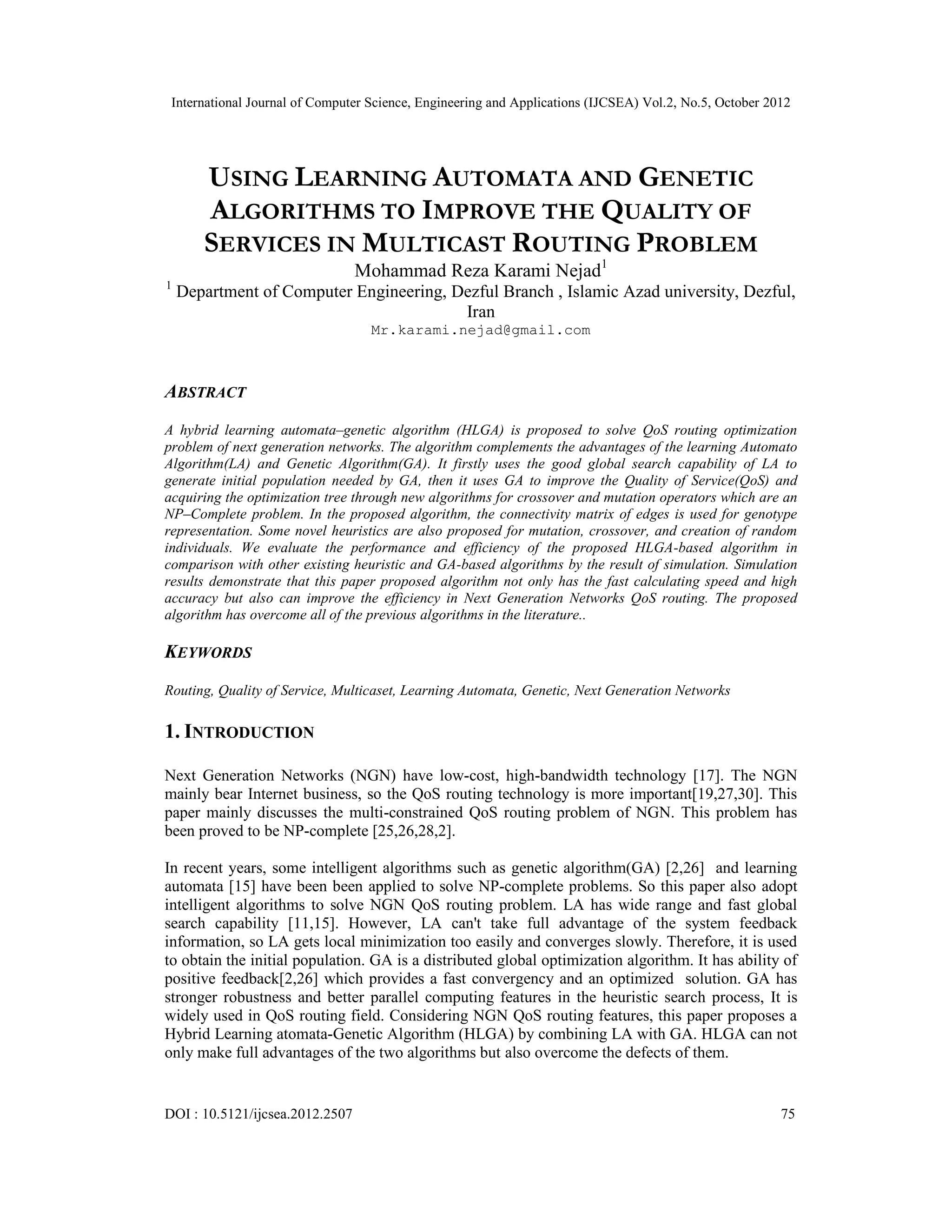 International Journal of Computer Science, Engineering and Applications (IJCSEA) Vol.2, No.5, October 2012 DOI : 10.5121/ijcsea.2012.2507 75 USING LEARNING AUTOMATA AND GENETIC ALGORITHMS TO IMPROVE THE QUALITY OF SERVICES IN MULTICAST ROUTING PROBLEM Mohammad Reza Karami Nejad1 1 Department of Computer Engineering, Dezful Branch , Islamic Azad university, Dezful, Iran Mr.karami.nejad@gmail.com ABSTRACT A hybrid learning automata–genetic algorithm (HLGA) is proposed to solve QoS routing optimization problem of next generation networks. The algorithm complements the advantages of the learning Automato Algorithm(LA) and Genetic Algorithm(GA). It firstly uses the good global search capability of LA to generate initial population needed by GA, then it uses GA to improve the Quality of Service(QoS) and acquiring the optimization tree through new algorithms for crossover and mutation operators which are an NP–Complete problem. In the proposed algorithm, the connectivity matrix of edges is used for genotype representation. Some novel heuristics are also proposed for mutation, crossover, and creation of random individuals. We evaluate the performance and efficiency of the proposed HLGA-based algorithm in comparison with other existing heuristic and GA-based algorithms by the result of simulation. Simulation results demonstrate that this paper proposed algorithm not only has the fast calculating speed and high accuracy but also can improve the efficiency in Next Generation Networks QoS routing. The proposed algorithm has overcome all of the previous algorithms in the literature.. KEYWORDS Routing, Quality of Service, Multicaset, Learning Automata, Genetic, Next Generation Networks 1. INTRODUCTION Next Generation Networks (NGN) have low-cost, high-bandwidth technology [17]. The NGN mainly bear Internet business, so the QoS routing technology is more important[19,27,30]. This paper mainly discusses the multi-constrained QoS routing problem of NGN. This problem has been proved to be NP-complete [25,26,28,2]. In recent years, some intelligent algorithms such as genetic algorithm(GA) [2,26] and learning automata [15] have been been applied to solve NP-complete problems. So this paper also adopt intelligent algorithms to solve NGN QoS routing problem. LA has wide range and fast global search capability [11,15]. However, LA can't take full advantage of the system feedback information, so LA gets local minimization too easily and converges slowly. Therefore, it is used to obtain the initial population. GA is a distributed global optimization algorithm. It has ability of positive feedback[2,26] which provides a fast convergency and an optimized solution. GA has stronger robustness and better parallel computing features in the heuristic search process, It is widely used in QoS routing field. Considering NGN QoS routing features, this paper proposes a Hybrid Learning atomata-Genetic Algorithm (HLGA) by combining LA with GA. HLGA can not only make full advantages of the two algorithms but also overcome the defects of them. 