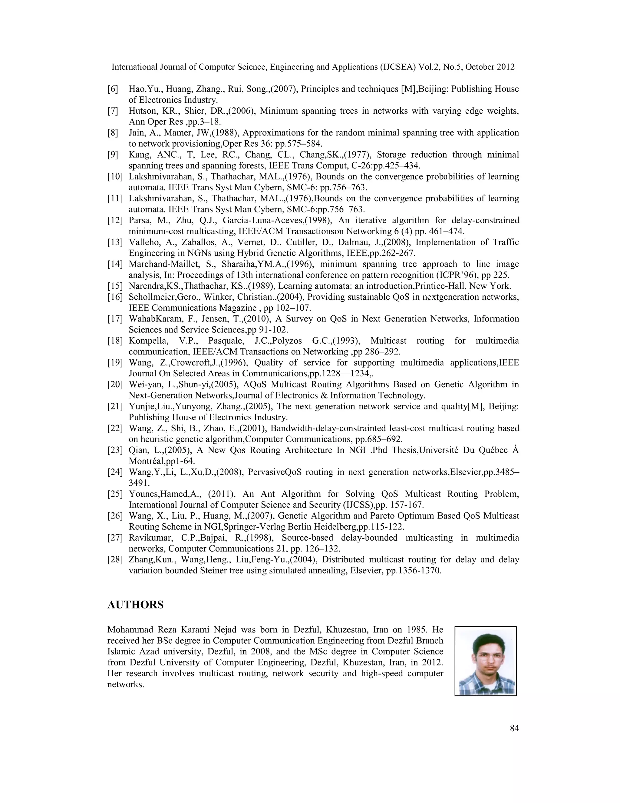 International Journal of Computer Science, Engineering and Applications (IJCSEA) Vol.2, No.5, October 2012 84 [6] Hao,Yu., Huang, Zhang., Rui, Song.,(2007), Principles and techniques [M],Beijing: Publishing House of Electronics Industry. [7] Hutson, KR., Shier, DR.,(2006), Minimum spanning trees in networks with varying edge weights, Ann Oper Res ,pp.3–18. [8] Jain, A., Mamer, JW,(1988), Approximations for the random minimal spanning tree with application to network provisioning,Oper Res 36: pp.575–584. [9] Kang, ANC., T, Lee, RC., Chang, CL., Chang,SK.,(1977), Storage reduction through minimal spanning trees and spanning forests, IEEE Trans Comput, C-26:pp.425–434. [10] Lakshmivarahan, S., Thathachar, MAL.,(1976), Bounds on the convergence probabilities of learning automata. IEEE Trans Syst Man Cybern, SMC-6: pp.756–763. [11] Lakshmivarahan, S., Thathachar, MAL.,(1976),Bounds on the convergence probabilities of learning automata. IEEE Trans Syst Man Cybern, SMC-6:pp.756–763. [12] Parsa, M., Zhu, Q.J., Garcia-Luna-Aceves,(1998), An iterative algorithm for delay-constrained minimum-cost multicasting, IEEE/ACM Transactionson Networking 6 (4) pp. 461–474. [13] Valleho, A., Zaballos, A., Vernet, D., Cutiller, D., Dalmau, J.,(2008), Implementation of Traffic Engineering in NGNs using Hybrid Genetic Algorithms, IEEE,pp.262-267. [14] Marchand-Maillet, S., Sharaiha,YM.A.,(1996), minimum spanning tree approach to line image analysis, In: Proceedings of 13th international conference on pattern recognition (ICPR’96), pp 225. [15] Narendra,KS.,Thathachar, KS.,(1989), Learning automata: an introduction,Printice-Hall, New York. [16] Schollmeier,Gero., Winker, Christian.,(2004), Providing sustainable QoS in nextgeneration networks, IEEE Communications Magazine , pp 102–107. [17] WahabKaram, F., Jensen, T.,(2010), A Survey on QoS in Next Generation Networks, Information Sciences and Service Sciences,pp 91-102. [18] Kompella, V.P., Pasquale, J.C.,Polyzos G.C.,(1993), Multicast routing for multimedia communication, IEEE/ACM Transactions on Networking ,pp 286–292. [19] Wang, Z.,Crowcroft,J.,(1996), Quality of service for supporting multimedia applications,IEEE Journal On Selected Areas in Communications,pp.1228—1234,. [20] Wei-yan, L.,Shun-yi,(2005), AQoS Multicast Routing Algorithms Based on Genetic Algorithm in Next-Generation Networks,Journal of Electronics & Information Technology. [21] Yunjie,Liu.,Yunyong, Zhang.,(2005), The next generation network service and quality[M], Beijing: Publishing House of Electronics Industry. [22] Wang, Z., Shi, B., Zhao, E.,(2001), Bandwidth-delay-constrainted least-cost multicast routing based on heuristic genetic algorithm,Computer Communications, pp.685–692. [23] Qian, L.,(2005), A New Qos Routing Architecture In NGI .Phd Thesis,Université Du Québec À Montréal,pp1-64. [24] Wang,Y.,Li, L.,Xu,D.,(2008), PervasiveQoS routing in next generation networks,Elsevier,pp.3485– 3491. [25] Younes,Hamed,A., (2011), An Ant Algorithm for Solving QoS Multicast Routing Problem, International Journal of Computer Science and Security (IJCSS),pp. 157-167. [26] Wang, X., Liu, P., Huang, M.,(2007), Genetic Algorithm and Pareto Optimum Based QoS Multicast Routing Scheme in NGI,Springer-Verlag Berlin Heidelberg,pp.115-122. [27] Ravikumar, C.P.,Bajpai, R.,(1998), Source-based delay-bounded multicasting in multimedia networks, Computer Communications 21, pp. 126–132. [28] Zhang,Kun., Wang,Heng., Liu,Feng-Yu.,(2004), Distributed multicast routing for delay and delay variation bounded Steiner tree using simulated annealing, Elsevier, pp.1356-1370. AUTHORS Mohammad Reza Karami Nejad was born in Dezful, Khuzestan, Iran on 1985. He received her BSc degree in Computer Communication Engineering from Dezful Branch Islamic Azad university, Dezful, in 2008, and the MSc degree in Computer Science from Dezful University of Computer Engineering, Dezful, Khuzestan, Iran, in 2012. Her research involves multicast routing, network security and high-speed computer networks. 