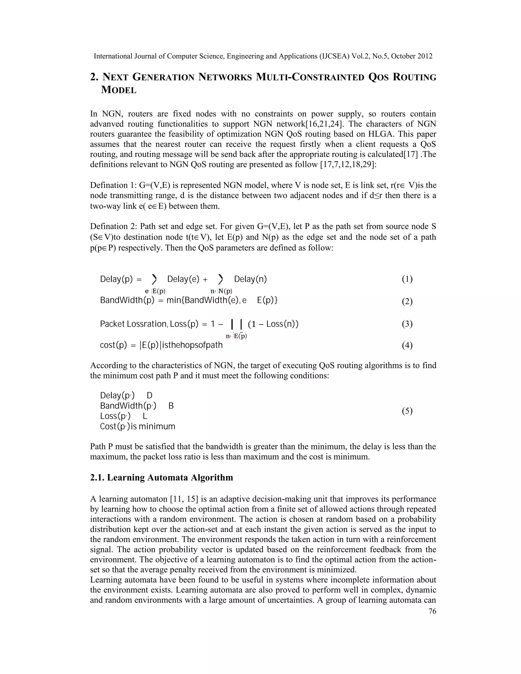 International Journal of Computer Science, Engineering and Applications (IJCSEA) Vol.2, No.5, October 2012 76 2. NEXT GENERATION NETWORKS MULTI-CONSTRAINTED QOS ROUTING MODEL In NGN, routers are fixed nodes with no constraints on power supply, so routers contain advanved routing functionalities to support NGN network[16,21,24]. The characters of NGN routers guarantee the feasibility of optimization NGN QoS routing based on HLGA. This paper assumes that the nearest router can receive the request firstly when a client requests a QoS routing, and routing message will be send back after the appropriate routing is calculated[17] .The definitions relevant to NGN QoS routing are presented as follow [17,7,12,18,29]: Defination 1: G=(V,E) is represented NGN model, where V is node set, E is link set, r(r∈ V)is the node transmitting range, d is the distance between two adjacent nodes and if d≤r then there is a two-way link e( e∈E) between them. Defination 2: Path set and edge set. For given G=(V,E), let P as the path set from source node S (S∈V)to destination node t(t∈V), let E(p) and N(p) as the edge set and the node set of a path p(p∈P) respectively. Then the QoS parameters are defined as follow: Delay(p) = Delay(e) ∈ ( ) + Delay(n) ∈ ( ) )1( BandWidth(p) = min{BandWidth(e), e ∈ E(p)} )2( Packet Lossration, Loss(p) = 1 − (1 − Loss(n)) ∈ ( ) )3( cost(p) = |E(p)|isthehopsofpath )4( According to the characteristics of NGN, the target of executing QoS routing algorithms is to find the minimum cost path P and it must meet the following conditions: Delay(p,) ≤ D BandWidth(p,) ≥ B Loss(p,) ≤ L Cost(p,)is minimum )5( Path P must be satisfied that the bandwidth is greater than the minimum, the delay is less than the maximum, the packet loss ratio is less than maximum and the cost is minimum. 2.1. Learning Automata Algorithm A learning automaton [11, 15] is an adaptive decision-making unit that improves its performance by learning how to choose the optimal action from a finite set of allowed actions through repeated interactions with a random environment. The action is chosen at random based on a probability distribution kept over the action-set and at each instant the given action is served as the input to the random environment. The environment responds the taken action in turn with a reinforcement signal. The action probability vector is updated based on the reinforcement feedback from the environment. The objective of a learning automaton is to find the optimal action from the action- set so that the average penalty received from the environment is minimized. Learning automata have been found to be useful in systems where incomplete information about the environment exists. Learning automata are also proved to perform well in complex, dynamic and random environments with a large amount of uncertainties. A group of learning automata can 