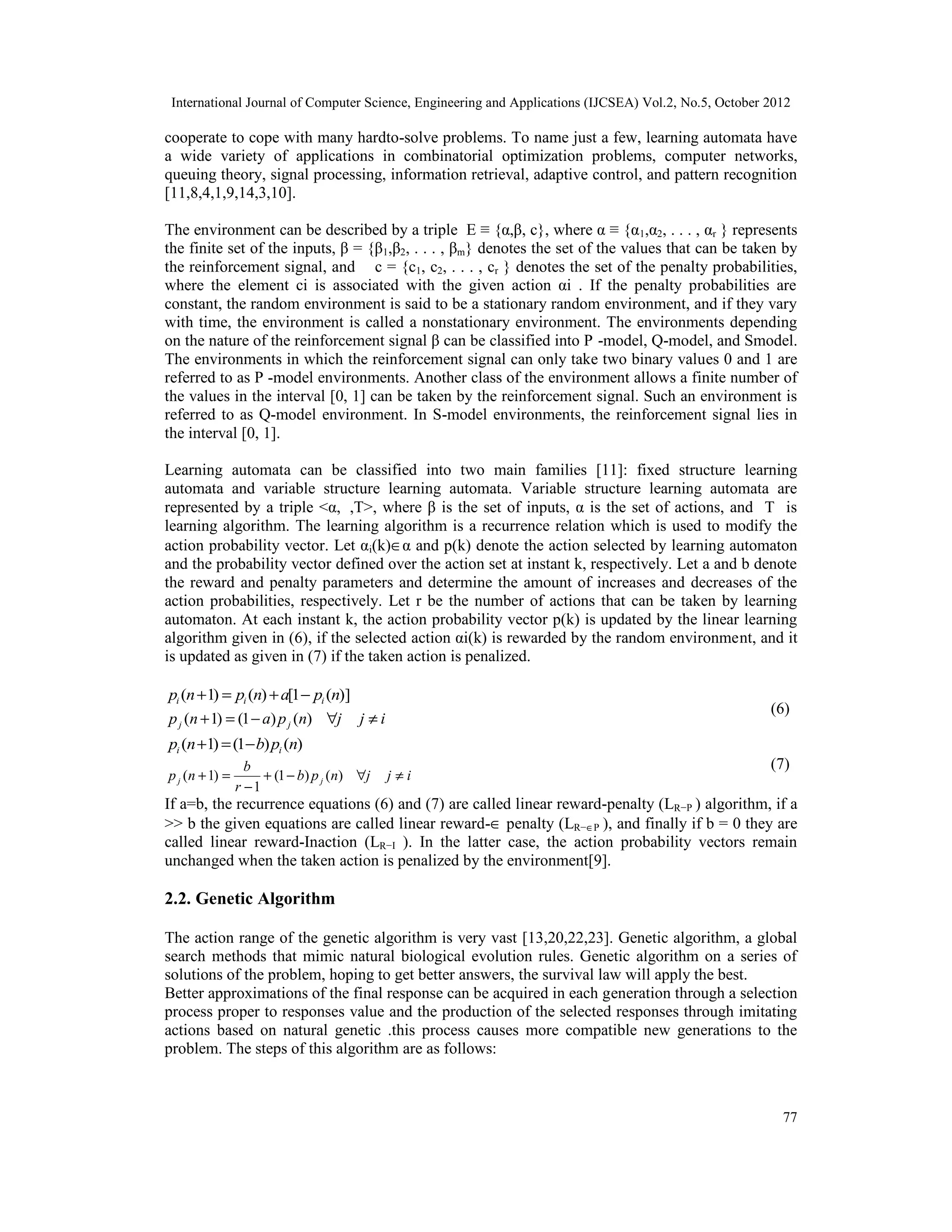 International Journal of Computer Science, Engineering and Applications (IJCSEA) Vol.2, No.5, October 2012 77 cooperate to cope with many hardto-solve problems. To name just a few, learning automata have a wide variety of applications in combinatorial optimization problems, computer networks, queuing theory, signal processing, information retrieval, adaptive control, and pattern recognition [11,8,4,1,9,14,3,10]. The environment can be described by a triple E ≡ {α,β, c}, where α ≡ {α1,α2, . . . , αr } represents the finite set of the inputs, β = {β1,β2, . . . , βm} denotes the set of the values that can be taken by the reinforcement signal, and c = {c1, c2, . . . , cr } denotes the set of the penalty probabilities, where the element ci is associated with the given action αi . If the penalty probabilities are constant, the random environment is said to be a stationary random environment, and if they vary with time, the environment is called a nonstationary environment. The environments depending on the nature of the reinforcement signal β can be classified into P -model, Q-model, and Smodel. The environments in which the reinforcement signal can only take two binary values 0 and 1 are referred to as P -model environments. Another class of the environment allows a finite number of the values in the interval [0, 1] can be taken by the reinforcement signal. Such an environment is referred to as Q-model environment. In S-model environments, the reinforcement signal lies in the interval [0, 1]. Learning automata can be classified into two main families [11]: fixed structure learning automata and variable structure learning automata. Variable structure learning automata are represented by a triple <α,β,T>, where β is the set of inputs, α is the set of actions, and T is learning algorithm. The learning algorithm is a recurrence relation which is used to modify the action probability vector. Let αi(k)∈α and p(k) denote the action selected by learning automaton and the probability vector defined over the action set at instant k, respectively. Let a and b denote the reward and penalty parameters and determine the amount of increases and decreases of the action probabilities, respectively. Let r be the number of actions that can be taken by learning automaton. At each instant k, the action probability vector p(k) is updated by the linear learning algorithm given in (6), if the selected action αi(k) is rewarded by the random environment, and it is updated as given in (7) if the taken action is penalized. (6) )](1[)()1( npanpnp iii −+=+ ijjnpanp jj ≠∀−=+ )()1()1( (7) )()1()1( npbnp ii −=+ ijjnpb r b np jj ≠∀−+ − =+ )()1( 1 )1( If a=b, the recurrence equations (6) and (7) are called linear reward-penalty (LR−P ) algorithm, if a >> b the given equations are called linear reward-∈ penalty (LR−∈P ), and finally if b = 0 they are called linear reward-Inaction (LR−I ). In the latter case, the action probability vectors remain unchanged when the taken action is penalized by the environment[9]. 2.2. Genetic Algorithm The action range of the genetic algorithm is very vast [13,20,22,23]. Genetic algorithm, a global search methods that mimic natural biological evolution rules. Genetic algorithm on a series of solutions of the problem, hoping to get better answers, the survival law will apply the best. Better approximations of the final response can be acquired in each generation through a selection process proper to responses value and the production of the selected responses through imitating actions based on natural genetic .this process causes more compatible new generations to the problem. The steps of this algorithm are as follows: 