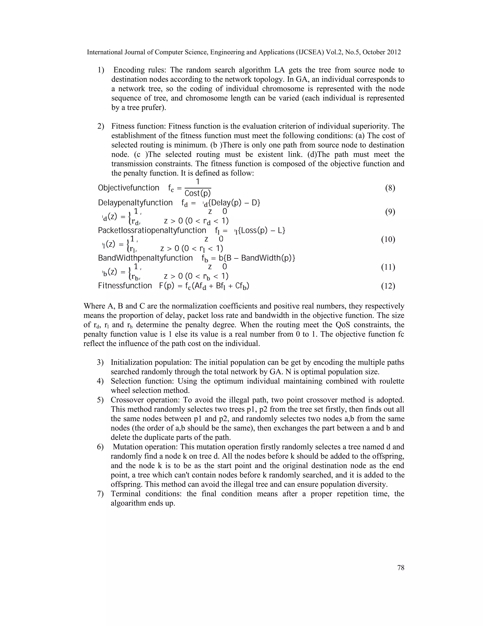 International Journal of Computer Science, Engineering and Applications (IJCSEA) Vol.2, No.5, October 2012 78 1) Encoding rules: The random search algorithm LA gets the tree from source node to destination nodes according to the network topology. In GA, an individual corresponds to a network tree, so the coding of individual chromosome is represented with the node sequence of tree, and chromosome length can be varied (each individual is represented by a tree prufer). 2) Fitness function: Fitness function is the evaluation criterion of individual superiority. The establishment of the fitness function must meet the following conditions: (a) The cost of selected routing is minimum. (b )There is only one path from source node to destination node. (c )The selected routing must be existent link. (d)The path must meet the transmission constraints. The fitness function is composed of the objective function and the penalty function. It is defined as follow: Objectivefunction ∶ f = 1 Cost(p) )8( Delaypenaltyfunction ∶ f = ∅ {Delay(p) − D} ∅ (z) = 1 , z ≤ 0 r , z > 0 (0 < r < 1) )9( Packetlossratiopenaltyfunction ∶ f = ∅ {Loss(p) − L} ∅ (z) = 1 , z ≤ 0 r , z > 0 (0 < r < 1) )10( BandWidthpenaltyfunction ∶ f = b{B − BandWidth(p)} ∅ (z) = 1 , z ≤ 0 r , z > 0 (0 < r < 1) )11( Fitnessfunction ∶ F(p) = f (Af + Bf + Cf ) )12( Where A, B and C are the normalization coefficients and positive real numbers, they respectively means the proportion of delay, packet loss rate and bandwidth in the objective function. The size of rd, rl and rb determine the penalty degree. When the routing meet the QoS constraints, the penalty function value is 1 else its value is a real number from 0 to 1. The objective function fc reflect the influence of the path cost on the individual. 3) Initialization population: The initial population can be get by encoding the multiple paths searched randomly through the total network by GA. N is optimal population size. 4) Selection function: Using the optimum individual maintaining combined with roulette wheel selection method. 5) Crossover operation: To avoid the illegal path, two point crossover method is adopted. This method randomly selectes two trees p1, p2 from the tree set firstly, then finds out all the same nodes between p1 and p2, and randomly selectes two nodes a,b from the same nodes (the order of a,b should be the same), then exchanges the part between a and b and delete the duplicate parts of the path. 6) Mutation operation: This mutation operation firstly randomly selectes a tree named d and randomly find a node k on tree d. All the nodes before k should be added to the offspring, and the node k is to be as the start point and the original destination node as the end point, a tree which can't contain nodes before k randomly searched, and it is added to the offspring. This method can avoid the illegal tree and can ensure population diversity. 7) Terminal conditions: the final condition means after a proper repetition time, the algoarithm ends up. 