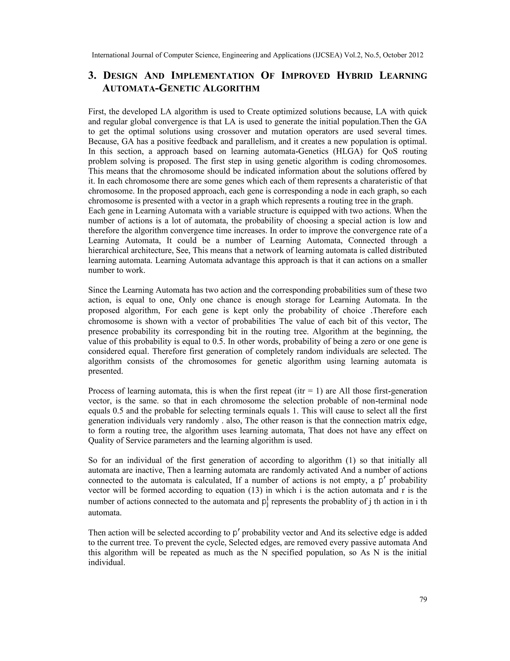 International Journal of Computer Science, Engineering and Applications (IJCSEA) Vol.2, No.5, October 2012 79 3. DESIGN AND IMPLEMENTATION OF IMPROVED HYBRID LEARNING AUTOMATA-GENETIC ALGORITHM First, the developed LA algorithm is used to Create optimized solutions because, LA with quick and regular global convergence is that LA is used to generate the initial population.Then the GA to get the optimal solutions using crossover and mutation operators are used several times. Because, GA has a positive feedback and parallelism, and it creates a new population is optimal. In this section, a approach based on learning automata-Genetics (HLGA) for QoS routing problem solving is proposed. The first step in using genetic algorithm is coding chromosomes. This means that the chromosome should be indicated information about the solutions offered by it. In each chromosome there are some genes which each of them represents a charateristic of that chromosome. In the proposed approach, each gene is corresponding a node in each graph, so each chromosome is presented with a vector in a graph which represents a routing tree in the graph. Each gene in Learning Automata with a variable structure is equipped with two actions. When the number of actions is a lot of automata, the probability of choosing a special action is low and therefore the algorithm convergence time increases. In order to improve the convergence rate of a Learning Automata, It could be a number of Learning Automata, Connected through a hierarchical architecture, See, This means that a network of learning automata is called distributed learning automata. Learning Automata advantage this approach is that it can actions on a smaller number to work. Since the Learning Automata has two action and the corresponding probabilities sum of these two action, is equal to one, Only one chance is enough storage for Learning Automata. In the proposed algorithm, For each gene is kept only the probability of choice .Therefore each chromosome is shown with a vector of probabilities The value of each bit of this vector, The presence probability its corresponding bit in the routing tree. Algorithm at the beginning, the value of this probability is equal to 0.5. In other words, probability of being a zero or one gene is considered equal. Therefore first generation of completely random individuals are selected. The algorithm consists of the chromosomes for genetic algorithm using learning automata is presented. Process of learning automata, this is when the first repeat (itr = 1) are All those first-generation vector, is the same. so that in each chromosome the selection probable of non-terminal node equals 0.5 and the probable for selecting terminals equals 1. This will cause to select all the first generation individuals very randomly . also, The other reason is that the connection matrix edge, to form a routing tree, the algorithm uses learning automata, That does not have any effect on Quality of Service parameters and the learning algorithm is used. So for an individual of the first generation of according to algorithm (1) so that initially all automata are inactive, Then a learning automata are randomly activated And a number of actions connected to the automata is calculated, If a number of actions is not empty, a p probability vector will be formed according to equation (13) in which i is the action automata and r is the number of actions connected to the automata and p represents the probablity of j th action in i th automata. Then action will be selected according to p probability vector and And its selective edge is added to the current tree. To prevent the cycle, Selected edges, are removed every passive automata And this algorithm will be repeated as much as the N specified population, so As N is the initial individual. 