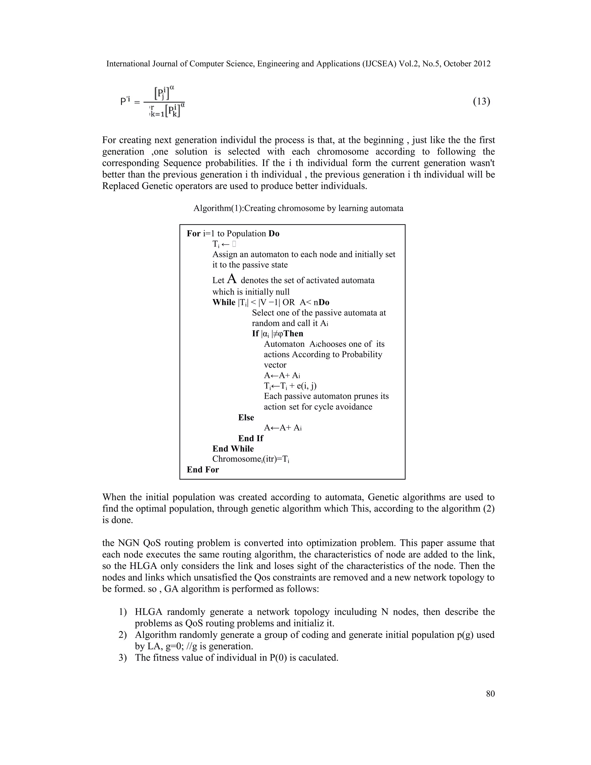 International Journal of Computer Science, Engineering and Applications (IJCSEA) Vol.2, No.5, October 2012 80 )13(P′ = P  ∑ P α For creating next generation individul the process is that, at the beginning , just like the the first generation ,one solution is selected with each chromosome according to following the corresponding Sequence probabilities. If the i th individual form the current generation wasn't better than the previous generation i th individual , the previous generation i th individual will be Replaced Genetic operators are used to produce better individuals. Algorithm(1):Creating chromosome by learning automata When the initial population was created according to automata, Genetic algorithms are used to find the optimal population, through genetic algorithm which This, according to the algorithm (2) is done. the NGN QoS routing problem is converted into optimization problem. This paper assume that each node executes the same routing algorithm, the characteristics of node are added to the link, so the HLGA only considers the link and loses sight of the characteristics of the node. Then the nodes and links which unsatisfied the Qos constraints are removed and a new network topology to be formed. so , GA algorithm is performed as follows: 1) HLGA randomly generate a network topology inculuding N nodes, then describe the problems as QoS routing problems and initializ it. 2) Algorithm randomly generate a group of coding and generate initial population p(g) used by LA, g=0; //g is generation. 3) The fitness value of individual in P(0) is caculated. For i=1 to Population Do Ti ← ϕ Assign an automaton to each node and initially set it to the passive state Let A denotes the set of activated automata which is initially null While |Ti| < |V −1| OR A< nDo Select one of the passive automata at random and call it Ai If |αi |≠φThen Automaton Aichooses one of its actions According to Probability vector A←A+ Ai Ti←Ti + e(i, j) Each passive automaton prunes its action‐set for cycle avoidance Else A←A+ Ai End If End While Chromosomei(itr)=Ti End For 