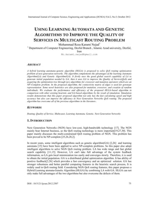 International Journal of Computer Science, Engineering and Applications (IJCSEA) Vol.2, No.5, October 2012
DOI : 10.5121/ijcsea.2012.2507 75
USING LEARNING AUTOMATA AND GENETIC
ALGORITHMS TO IMPROVE THE QUALITY OF
SERVICES IN MULTICAST ROUTING PROBLEM
Mohammad Reza Karami Nejad1
1
Department of Computer Engineering, Dezful Branch , Islamic Azad university, Dezful,
Iran
Mr.karami.nejad@gmail.com
ABSTRACT
A hybrid learning automata–genetic algorithm (HLGA) is proposed to solve QoS routing optimization
problem of next generation networks. The algorithm complements the advantages of the learning Automato
Algorithm(LA) and Genetic Algorithm(GA). It firstly uses the good global search capability of LA to
generate initial population needed by GA, then it uses GA to improve the Quality of Service(QoS) and
acquiring the optimization tree through new algorithms for crossover and mutation operators which are an
NP–Complete problem. In the proposed algorithm, the connectivity matrix of edges is used for genotype
representation. Some novel heuristics are also proposed for mutation, crossover, and creation of random
individuals. We evaluate the performance and efficiency of the proposed HLGA-based algorithm in
comparison with other existing heuristic and GA-based algorithms by the result of simulation. Simulation
results demonstrate that this paper proposed algorithm not only has the fast calculating speed and high
accuracy but also can improve the efficiency in Next Generation Networks QoS routing. The proposed
algorithm has overcome all of the previous algorithms in the literature..
KEYWORDS
Routing, Quality of Service, Multicaset, Learning Automata, Genetic, Next Generation Networks
1. INTRODUCTION
Next Generation Networks (NGN) have low-cost, high-bandwidth technology [17]. The NGN
mainly bear Internet business, so the QoS routing technology is more important[19,27,30]. This
paper mainly discusses the multi-constrained QoS routing problem of NGN. This problem has
been proved to be NP-complete [25,26,28,2].
In recent years, some intelligent algorithms such as genetic algorithm(GA) [2,26] and learning
automata [15] have been been applied to solve NP-complete problems. So this paper also adopt
intelligent algorithms to solve NGN QoS routing problem. LA has wide range and fast global
search capability [11,15]. However, LA can't take full advantage of the system feedback
information, so LA gets local minimization too easily and converges slowly. Therefore, it is used
to obtain the initial population. GA is a distributed global optimization algorithm. It has ability of
positive feedback[2,26] which provides a fast convergency and an optimized solution. GA has
stronger robustness and better parallel computing features in the heuristic search process, It is
widely used in QoS routing field. Considering NGN QoS routing features, this paper proposes a
Hybrid Learning atomata-Genetic Algorithm (HLGA) by combining LA with GA. HLGA can not
only make full advantages of the two algorithms but also overcome the defects of them.
 