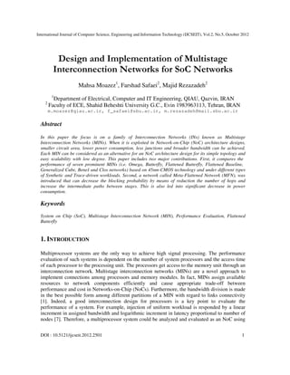 International Journal of Computer Science, Engineering and Information Technology (IJCSEIT), Vol.2, No.5, October 2012
DOI : 10.5121/ijcseit.2012.2501 1
Design and Implementation of Multistage
Interconnection Networks for SoC Networks
Mahsa Moazez1
, Farshad Safaei2
, Majid Rezazadeh2
1
Department of Electrical, Computer and IT Engineering, QIAU, Qazvin, IRAN
2
Faculty of ECE, Shahid Beheshti University G.C., Evin 1983963113, Tehran, IRAN
m.moazez@qiau.ac.ir, f_safaei@sbu.ac.ir, m.rezazadeh@mail.sbu.ac.ir
Abstract
In this paper the focus is on a family of Interconnection Networks (INs) known as Multistage
Interconnection Networks (MINs). When it is exploited in Network-on-Chip (NoC) architecture designs,
smaller circuit area, lower power consumption, less junctions and broader bandwidth can be achieved.
Each MIN can be considered as an alternative for an NoC architecture design for its simple topology and
easy scalability with low degree. This paper includes two major contributions. First, it compares the
performance of seven prominent MINs (i.e. Omega, Butterfly, Flattened Butterfly, Flattened Baseline,
Generalized Cube, Beneš and Clos networks) based on 45nm-CMOS technology and under different types
of Synthetic and Trace-driven workloads. Second, a network called Meta-Flattened Network (MFN), was
introduced that can decrease the blocking probability by means of reduction the number of hops and
increase the intermediate paths between stages. This is also led into significant decrease in power
consumption.
Keywords
System on Chip (SoC), Multistage Interconnection Network (MIN), Performance Evaluation, Flattened
Butterfly
1. INTRODUCTION
Multiprocessor systems are the only way to achieve high signal processing. The performance
evaluation of such systems is dependent on the number of system processors and the access time
of each processor to the processing unit. The processors get access to the memory unit through an
interconnection network. Multistage interconnection networks (MINs) are a novel approach to
implement connections among processors and memory modules. In fact, MINs assign available
resources to network components efficiently and cause appropriate trade-off between
performance and cost in Networks-on-Chip (NoCs). Furthermore, the bandwidth division is made
in the best possible form among different partitions of a MIN with regard to links connectivity
[1]. Indeed, a good interconnection design for processors is a key point to evaluate the
performance of a system. For example, injection of uniform workload is responded by a linear
increment in assigned bandwidth and logarithmic increment in latency proportional to number of
nodes [7]. Therefore, a multiprocessor system could be analyzed and evaluated as an NoC using
 