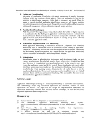 International Journal of Computer Science, Engineering and Information Technology (IJCSEIT), Vol.2, No.5, October 2012
17
2. Update and Patch Handling
Integration of Application Whitelisting with patch management is another important
challenge which the solutions should address. When an application is kept in the
whitelist, its identification parameters (either hash or signature) are stored. When the
update or patch is installed, application identification parameters will change, resulting
into whitelisting application being denied. This problem must be addressed by integrating
with a patch management solution and monitoring such update activities.
3. Publisher Certificate Forgery
With the current technology one can verify and also check the validity of digital signature
of an application but the challenge in application whitelisting solution is verification of
stolen certificates. There are many cases of malware using stolen certificates [11]. This
type of malware will clear the verification process, if security policy allows software
from a particular application vendor.
4. Performance Degradation with DLL Whitelisting
When application whitelisting is extended to include DLL (Dynamic Link Libraries)
whitelisting, there is considerable effect on performance when loading an application.
Though DLL whitelisting provides the added advantage of better security but considering
the performance degradation problem it’s a tough decision for application whitelisting
vendors to consider including DLL whitelisting in their solution.
5. Virtualization
Virtualization aides in administration, deployment and development tasks but also
exposes security threats. These include security threats to hypervisor, virtual OS and data
loss. Moreover if virtualization is not configured correctly in the network, users may
bypass the application control and device control. If any virtualization software is white
listed then administrator must make sure that application whitelisting client software is
installed in the virtual operating systems. Otherwise this will enable the user to run the
unauthorized applications. Moreover, if users can simply install their own new virtual
machines then it will bypass application whitelisting. This also enables the users to run
the unauthorized applications and devices.
7. CONCLUSION
Application whitelisting is evolving as a promising methodology to address the zero-day threat.
This methodology allows only whitelisted applications for execution, whereas all other
applications are blocked. This paper lists the design and implementation approaches for
application whitelisting solutions. Also discusses various challenges, in order to effectively
implement application whitelisting solutions.
REFERENCES
[1] Malware Statistics. AV-Test. http://www.av-test.org/en/statistics/malware/
[2] Dave Shackleford, "Application Whitelisting: Enhancing Host Security",
http://www.sans.org/reading_room/analysts_program/McAfee_09_App_Whitelisting.pdf, October
2009
[3] Kurt Wismer. The rise of whitelisting. Available from http://anti-virus-
rants.blogspot.com/2006/03/rise-of-whitelisting.html
[4] Dr Vesselin Bontchev. The dark side of whitelisting. Available from
http://www.virusbtn.com/virusbulletin/archive/2007/08/vb200708-whitelisting#citation.5
 