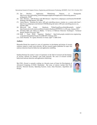 International Journal of Computer Science, Engineering and Information Technology (IJCSEIT), Vol.2, No.5, October 2012
18
[5] Jim Beechey. Application Whitelisting: Panacea or Propaganda.
http://www.sans.org/reading_room/whitepapers/application/application-whitelisting-panacea-
propaganda_33599
[6] Alex Abramov, "API Hooking with MS Detours", http://www.codeproject.com/Articles/30140/API-
Hooking-with-MS-Detours, Oct 2008
[7] Anton Bassov, "Hooking the native API and controlling process creation on a system-wide basis",
http://www.codeproject.com/Articles/11985/Hooking-the-native-API-and-controlling-process-cre,
October 2005
[8] Microsoft Dev Center - Hardware, "PsSetCreateProcessNotifyRoutineEx routine",
http://msdn.microsoft.com/en-us/library/windows/hardware/ff559953(v=vs.85).aspx, January 2012
[9] Nwokedi Idike and Aditya P. Mathur, "A Survey of Malware Detection Techniques", Technical
Report, Purdue University, 2007
[10] BoB / Team PEiD, "Signature Database", http://code.google.com/p/reverse-engineering-
scripts/downloads/detail?name=UserDB.TXT, February 2011
[11] Jarno Niemelä, "It's signed, therefore it's Clean, right?” CARO 2010
Authors
Himanshu Pareek has around six years of experience in developing and design of security
solutions related to small sized networks. He has research papers published on topics like
malware detection based on behaviour and application modelling.
Sandeep Romana has nearly 5 years of experience in the field of research and developing
of security software for desktop’s and small networks. His areas of research include
behavioral malware detection and application whitelisting
Mrs P.R.L. Eswari is currently working in e-Security team at Centre for Development of
Advanced Computing (C-DAC) Hyderabad. Her areas of interest include End Point
Security, Network Security, Operating Systems, Linux, Data Structures, Algorithms and
Design.
 