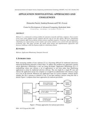 International Journal of Computer Science, Engineering and Information Technology (IJCSEIT), Vol.2, No.5, October 2012
DOI : 10.5121/ijcseit.2012.2502 13
APPLICATION WHITELISTING: APPROACHES AND
CHALLENGES
Himanshu Pareek, Sandeep Romana and P R L Eswari
Centre for Development of Advanced Computing, Hyderabad, India
{himanshup, sandeepr, prleswari}@cdac.in
ABSTRACT
Malware is a continuously evolving problem for enterprise networks and home computers. Even security
aware users using updated security solutions fall into trap of zero day attacks. Moreover, blacklisting
based solutions suffer from problems of false positives and false negatives. From here, idea of Application
whitelisting was coined among security vendors and various solutions were evolved with same underlying
technology idea. This paper provides the details about design and implementation approaches and
discusses challenges while developing an effective whitelisting solution.
KEYWORDS
Malware, Application Whitelisting, Enterprise Network
1. INTRODUCTION
With increasing number of new malware [1] it is becoming difficult for traditional antiviruses
following blacklisting principle to detect them. To address this problem new approaches (among
which application whitelisting is one) are being developed. Application Whitelisting [2] is a
methodology where user chooses a set of applications to run from rather than blacklisting
applications as done by traditional antivirus software. The user might be a single PC user and
chooses the application set for one computer or it might be an administrator who chooses a large
set to run on the network. Whenever any application starts on a given computer, solution checks
whether this file is present in whitelist or not. If not then running a process using this file is
denied. Figure 1 compares three basic approaches for malware prevention.
Figure 1: Primary approaches for malware prevention
 