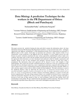 International Journal of Computer Science, Engineering and Information Technology (IJCSEIT), Vol.2, No.5, October 2012
DOI : 10.5121/ijcseit.2012.2503 19
Data Mining: A prediction Technique for the
workers in the PR Department of Orissa
(Block and Panchayat)
Neelamadhab Padhy1
and Rasmita Panigrahi2
1
Assistant. Professor, Gandhi Institute of Engineering and Technology, GIET, Gunupur
nmp.phdcmj2010@gmail.com, neela.mbamtech@gmail.com
Research Scholar, Department of Computer Science CMJ University, Meghalaya
(Shilong)
2
Lecturer, Gandhi Institute of Engineering and Technology, GIET, Gunupur
rasmi.mcamtech@gmail.com
Abstract:
This paper presents the method of mining the data and which contains the information about the large
information about the PR (Panchayat Raj Department) of Orissa .we have focused some of the techniques
,approaches and different methodology’s of the demand forecasting .Every organizations are operated in
different places of the country. Each place of operation may generate a huge amount of data. In an
organization, worker prediction is the difficult task of the manager. It is the complex process not only
because its nature of feature prediction but also various approaches methodologies always makes user
confused. This paper aims to deal with the problem selection process.In this paper we have used some of
the approaches from literatures are been introduced and analyzed to find its suitable organization and
situation, Based on this we have designed with automatic selection function to help users make a
prejudgment The information about each approach will be showed to users with examples to help
understanding. This system also provides calculation function to help users work out a predication result.
Generally the new developed system has a more comprehensive functions compared with existing ones .It
aims to improve the accuracy of demand forecasting by implementing the forecasting algorithm. While it is
still a decision support system with no ability of make the final judgment. .The data warehouse is used in
the significant business value by improving the effectiveness of managerial decision-making. In an
uncertain and highly competitive business environment, the value of strategic information systems such as
these are easily recognized however in today’s business environment, efficiency or speed is not the only
key for competitiveness. This type of huge amount of data’s are available in the form of tera- to peta-bytes
which has drastically changed in the areas of science and engineering. To analyze, manage and make a
decision of such type of huge amount of data we need techniques called the data mining which will
transforming in many fields. We have implemented the algorithms in JAVA technology. This paper provides
the prediction algorithm (Linear Regression, result which will helpful in the further research.
Keywords
Data Mining, Classification Based on the Data Mining, Data Mining Forecasting Technique
 