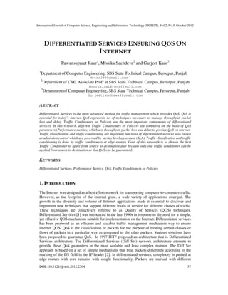 International Journal of Computer Science, Engineering and Information Technology (IJCSEIT), Vol.2, No.5, October 2012
DOI : 10.5121/ijcseit.2012.2504 37
DIFFERENTIATED SERVICES ENSURING QOS ON
INTERNET
Pawansupreet Kaur1
, Monika Sachdeva2
and Gurjeet Kaur3
1
Department of Computer Engineering, SBS State Technical Campus, Ferozpur, Punjab
Meens399@gmail.com
2
Department of CSE, Associate Proff at SBS State Technical Campus, Ferozpur, Punjab
Monika.sal@rediffmail.com
3
Department of Computer Engineering, SBS State Technical Campus, Ferozpur, Punjab
Gurjeetrandhawa4@gmail.com
ABSTRACT
Differentiated Services is the most advanced method for traffic management which provides QoS. QoS is
essential for today’s internet. QoS represents set of techniques necessary to manage throughput, packet
loss and delay. Traffic Conditioners or Policers are the most important components of differentiated
services. In this research, different Traffic Conditioners or Policers are compared on the basis of QoS
parameters (Performance metrics) which are throughput, packet loss and delay to provide QoS on internet.
Traffic classification and traffic conditioning are important functions of differentiated services also known
as admission control which are governed by service level agreement (SLA). Traffic classification and traffic
conditioning is done by traffic conditioners at edge routers. Goal of this research is to choose the best
Traffic Conditioner to apply from source to destination pair because only one traffic conditioner can be
applied from source to destination so that QoS can be guaranteed.
KEYWORDS
Differentiated Services, Performance Metrics, QoS, Traffic Conditioners or Policers
1. INTRODUCTION
The Internet was designed as a best effort network for transporting computer-to-computer traffic.
However, as the footprint of the Internet grew, a wide variety of applications emerged. The
growth in the diversity and volume of Internet applications made it essential to discover and
implement new techniques that support different levels of service for different classes of traffic.
These techniques are collectively referred to as Quality of Services (QOS) techniques.
Differentiated Services [1] was introduced in the late 1990s in response to the need for a simple,
yet effective QOS mechanism suitable for implementation on the Internet. Differentiated services
has been proposed as an efficient and scalable traffic management mechanism way to ensure
internet QOS. QoS is the classification of packets for the purpose of treating certain classes or
flows of packets in a particular way as compared to the other packets. Various solutions have
been proposed to guarantee QoS. In 1997 IETF proposed an architecture that is Differentiated
Services architecture. The Differentiated Services (Diff Ser) network architecture attempts to
provide these QoS guarantees in the most scalable and least complex manner. The Diff Ser
approach is based on a set of simple mechanisms that treat packets differently according to the
marking of the DS field in the IP header [2]. In differentiated services, complexity is pushed at
edge routers with core remains with simple functionality. Packets are marked with different
 