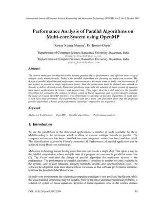 International Journal of Computer Science, Engineering and Information Technology (IJCSEIT), Vol.2, No.5, October 2012
DOI : 10.5121/ijcseit.2012.2506 55
Performance Analysis of Parallel Algorithms on
Multi-core System using OpenMP
Sanjay Kumar Sharma1
, Dr. Kusum Gupta2
1
Departemtne of Computer Science, Banasthali University, Rajasthan, India
skumar2.sharma@gmail.com
1
Departemtne of Computer Science, Banasthali University, Rajasthan, India
gupta_kusum@yahoo.com
Abstract
The current multi-core architectures have become popular due to performance, and efficient processing of
multiple tasks simultaneously. Today’s the parallel algorithms are focusing on multi-core systems. The
design of parallel algorithm and performance measurement is the major issue on multi-core environment. If
one wishes to execute a single application faster, then the application must be divided into subtask or
threads to deliver desired result. Numerical problems, especially the solution of linear system of equation
have many applications in science and engineering. This paper describes and analyzes the parallel
algorithms for computing the solution of dense system of linear equations, and to approximately compute
the value of π using OpenMP interface. The performances (speedup) of parallel algorithms on multi-core
system have been presented. The experimental results on a multi-core processor show that the proposed
parallel algorithms achieves good performance (speedup) compared to the sequential.
Keyword
Multi-core Architecture, OpenMP, Parallel algorithms, Performance analysis.
1. Introduction
To see the parallelism in the developed applications, a number of tools available for them.
Multithreading is the technique which is allow to execute multiple threads in parallel. The
computer architecture has been classified into two categories: instruction level and data level.
This classification is given by Flynn’s taxonomy [1]. Performance of parallel application can be
achieved using Multi-core technology.
Multi-core technology means having more than one core inside a single chip. This opens a way to
the parallel computation, where multiple parts of a program are executed in parallel at same time
[2]. The factor motivated the design of parallel algorithm for multi-core system is the
performance. The performance of parallel algorithm is sensitive to number of cores available in
the system, core to core latencies, memory hierarchy design, and synchronization costs. The
software development tools must abstract these variations so that software performance continues
to obtain the benefits of the Moore’s law.
In multi-core environment the sequential computing paradigm is not good and inefficient, while
the usual parallel computing may be suitable. One of the most important numerical problems is
solution of system of linear equations. Systems of linear equations arise in the science domain
 