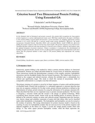 International Journal of Computer Science, Engineering and Information Technology (IJCSEIT), Vol.2, No.5, October 2012
DOI : 10.5121/ijcseit.2012.2507 65
Criterion based Two Dimensional Protein Folding
Using Extended GA
T.Kalaichelvi1
and Dr.P.Rangarajan2
1
Research Scholar, Sathyabama University, Chennai, India
2
Professor and Head/IT, R.M.K.Engineering College, Kavaraipettai,India
ABSTRACT
In the dynamite field of biological and protein research, the protein fold recognition for long pattern
protein sequences is a great confrontation for many years. With that consideration, this paper contributes
to the protein folding research field and presents a novel procedure for mapping appropriate protein
structure to its correct 2D fold by a concrete model using swarm intelligence. Moreover, the model
incorporates Extended Genetic Algorithm (EGA) with concealed Markov model (CMM) for effectively
folding the protein sequences that are having long chain lengths. The protein sequences are preprocessed,
classified and then, analyzed with some parameters (criterion) such as fitness, similarity and sequence gaps
for optimal formation of protein structures. Fitness correlation is evaluated for the determination of
bonding strength of molecules, thereby involves in efficient fold recognition task. Experimental results have
shown that the proposed method is more adept in 2D protein folding and outperforms the existing
algorithms.
KEYWORDS
Protein folding, classification, sequence gaps, fitness correlation, CMM, criterion analysis, EGA.
1. INTRODUCTION
Extensively, protein folding is the method by which a protein structure deduces its functional
conformation. Proteins are folded and held bonded by several forms of molecular interactions.
Those interactions include the thermodynamic constancy of the complex structure, hydrophobic
interactions and the disulphide binders that are formed in proteins. The folded state of protein is
defined as the compact and ordered structure, whereas the unfolded state is substantially less
ordered and significantly larger. The mode in which this myriad of unsystematic folds of
comparable conformations is a complex issue that still remains.
The primary structure of a protein is given by its linear sequence of amino acids and the position
of disulfide bonds. Protein fold recognition is a substantial approach to structure detection that
may rely on sequence similarity [4]. In other words, protein structure prediction is defined as the
determination of tertiary protein structure by using the information of its primary structures [8].
There described that there are two important issues in protein structure prediction. The first issue
is designing a structure model and the second is the design of optimal technology. While
considering about structure model, Amino acids are the building blocks of proteins and that is
defined as the molecule contains an amine and carboxile groups. Depending upon the structure,
size, electric charge and solubility constraints of amino acid side chains, they can be classified
under either hydrophobic or hydrophilic. The hydrophobic and hydrophilic can also be termed as
the residues of proteins. The energy determination for protein structure model is based on the
counting of every two hydrophobic residues that are non-successive in the protein sequence and
adjacent neighbors on the lattice [1]. Figure 1 reveals the sample protein residue chain with
energy -4. The white square presents hydrophilic residue, while the black represents the
 
