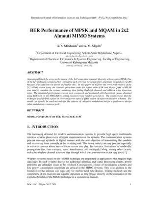 International Journal of Information Sciences and Techniques (IJIST) Vol.2, No.5, September 2012
DOI : 10.5121/ijist.2012.2501 1
BER Performance of MPSK and MQAM in 2x2
Almouti MIMO Systems
A. S. Mindaudu1
and A. M. Miyim2
1
Department of Electrical Engineering, Sokoto State Polytechnic, Nigeria.
amindaudu@yahoo.com
2
Department of Electrical, Electronics & Systems Engineering, Faculty of Engineering,
Universiti Kebangsaan Malaysia
ammiyim@eng.ukm.my
ABSTRACT
Almouti published the error performance of the 2x2 space-time transmit diversity scheme using BPSK. One
of the key techniques employed for correcting such errors is the Quadrature amplitude modulation (QAM)
because of its efficiency in power and bandwidth.. In this paper we explore the error performance of the
2x2 MIMO system using the Almouti space-time codes for higher order PSK and M-ary QAM. MATLAB
was used to simulate the system; assuming slow fading Rayleigh channel and additive white Gaussian
noise. The simulated performance curves were compared and evaluated with theoretical curves obtained
using BER tool on the MATLAB by setting parameters for random generators. The results shows that the
technique used do find a place in correcting error rates of QAM system of higher modulation schemes. The
model can equally be used not only for the criteria of adaptive modulation but for a platform to design
other modulation systems as well.
KEYWORDS
MIMO; M-ary QAM; M-ary PSK; Eb/No; BER; STBC
1. INTRODUCTION
The increasing demand for modern communication systems to provide high speed multimedia
wireless services places very stringent requirements on the systems. The communication systems
process message symbols in digital manner with the sole objective of transmitting the symbols
and recovering them correctly at the receiving end. This is not entirely an easy process especially
in wireless systems where several factors come into play. For instance, limitations in bandwidth,
propagation loss, time variance, noise, interference, and multipath fading, among other factors,
make the wireless channel a narrow pipe through which data transmission is not very easy [1].
Wireless systems based on the MIMO technique are employed in applications that require high
data rates. In such systems due to the additional antennas and signal processing chains, power
problems are attendant issues to be resolved. Consequently, choice of modulation schemes and
low power consumption amplifiers are critical in the MIMO systems. This is in addition to the
limitation of the antenna size especially for mobile hand held devices. Coding methods and the
complexity of the receivers are equally important as they impact directly on the realisation of the
expected benefits of the MIMO technique in a commercial manner.
 