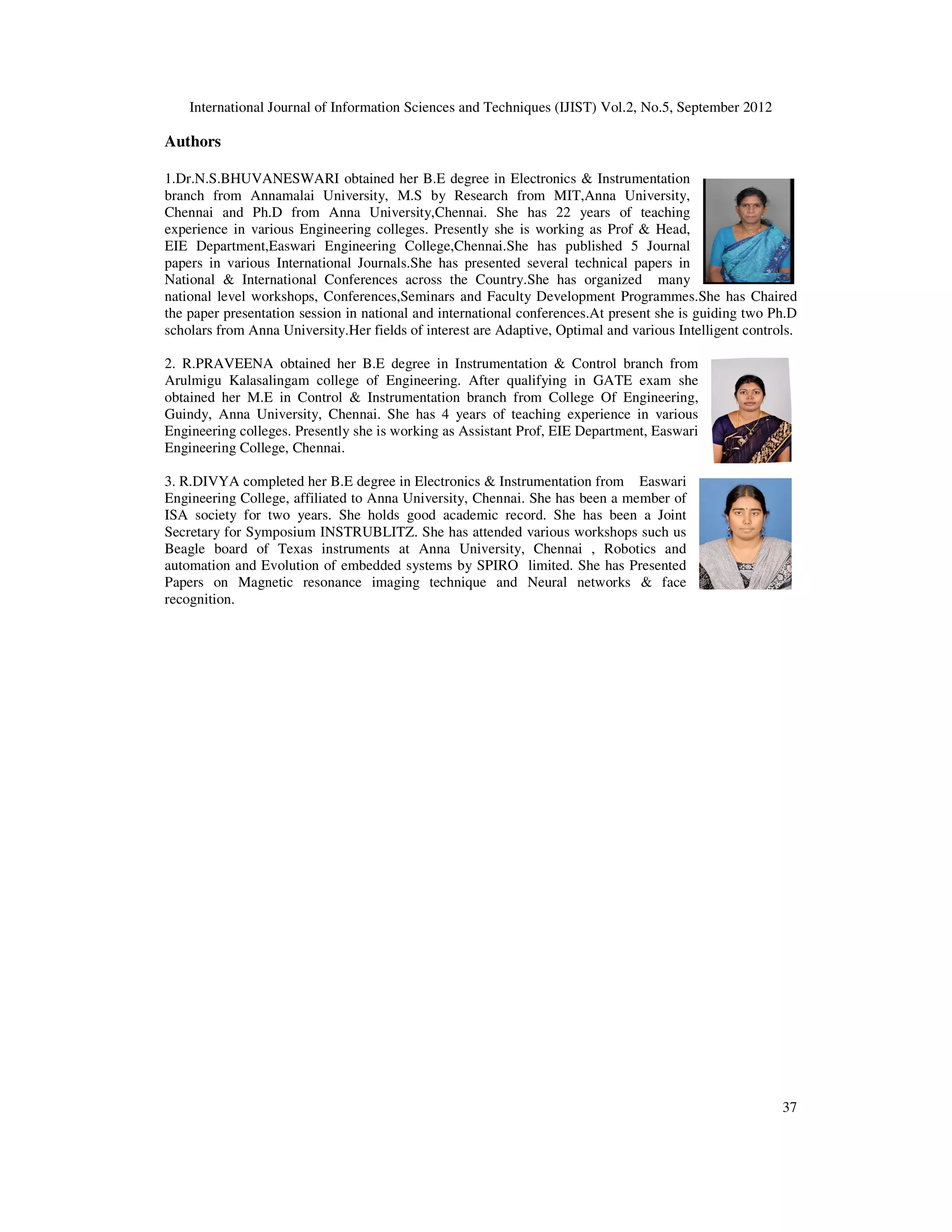 International Journal of Information Sciences and Techniques (IJIST) Vol.2, No.5, September 2012
37
Authors
1.Dr.N.S.BHUVANESWARI obtained her B.E degree in Electronics & Instrumentation
branch from Annamalai University, M.S by Research from MIT,Anna University,
Chennai and Ph.D from Anna University,Chennai. She has 22 years of teaching
experience in various Engineering colleges. Presently she is working as Prof & Head,
EIE Department,Easwari Engineering College,Chennai.She has published 5 Journal
papers in various International Journals.She has presented several technical papers in
National & International Conferences across the Country.She has organized many
national level workshops, Conferences,Seminars and Faculty Development Programmes.She has Chaired
the paper presentation session in national and international conferences.At present she is guiding two Ph.D
scholars from Anna University.Her fields of interest are Adaptive, Optimal and various Intelligent controls.
2. R.PRAVEENA obtained her B.E degree in Instrumentation & Control branch from
Arulmigu Kalasalingam college of Engineering. After qualifying in GATE exam she
obtained her M.E in Control & Instrumentation branch from College Of Engineering,
Guindy, Anna University, Chennai. She has 4 years of teaching experience in various
Engineering colleges. Presently she is working as Assistant Prof, EIE Department, Easwari
Engineering College, Chennai.
3. R.DIVYA completed her B.E degree in Electronics & Instrumentation from Easwari
Engineering College, affiliated to Anna University, Chennai. She has been a member of
ISA society for two years. She holds good academic record. She has been a Joint
Secretary for Symposium INSTRUBLITZ. She has attended various workshops such us
Beagle board of Texas instruments at Anna University, Chennai , Robotics and
automation and Evolution of embedded systems by SPIRO limited. She has Presented
Papers on Magnetic resonance imaging technique and Neural networks & face
recognition.
 
