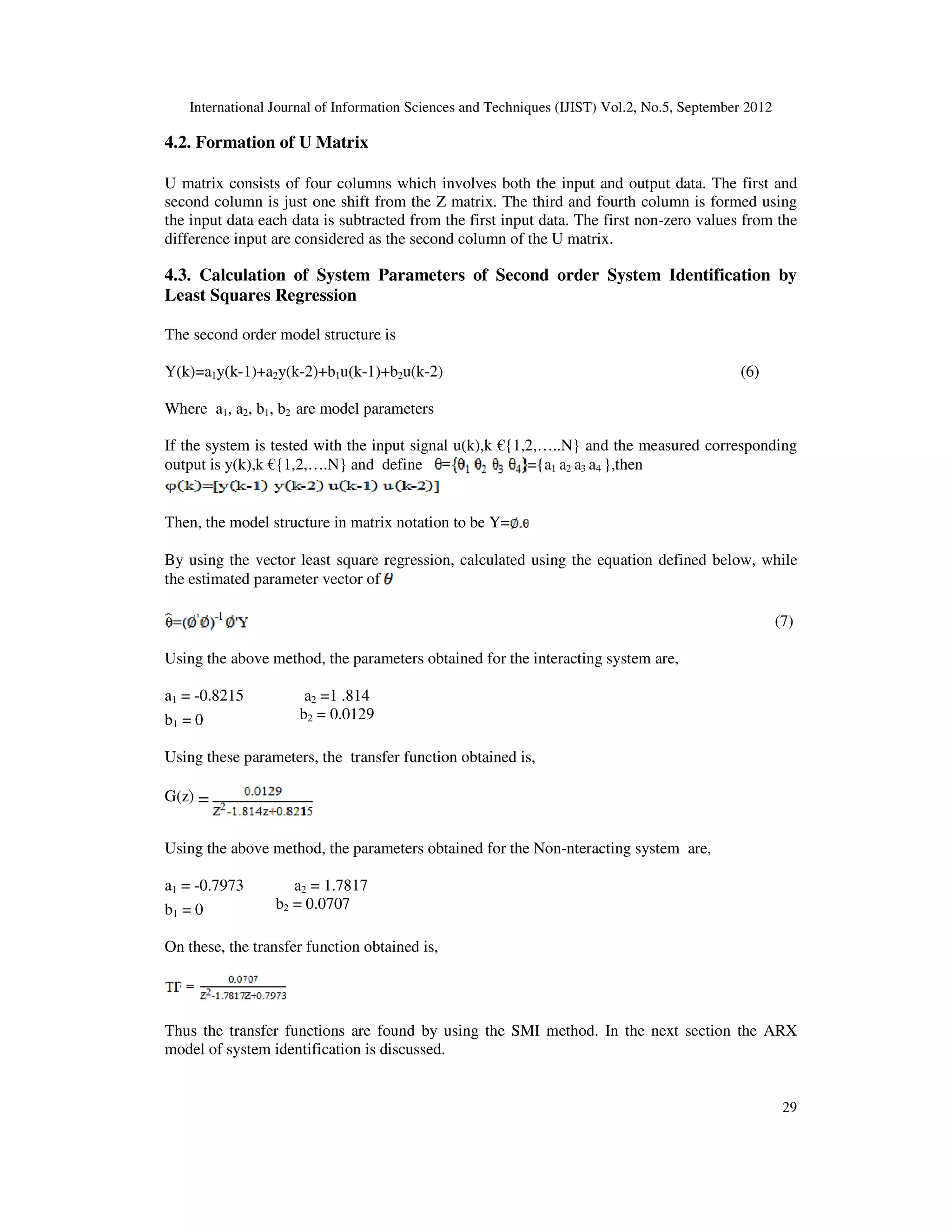 International Journal of Information Sciences and Techniques (IJIST) Vol.2, No.5, September 2012
29
4.2. Formation of U Matrix
U matrix consists of four columns which involves both the input and output data. The first and
second column is just one shift from the Z matrix. The third and fourth column is formed using
the input data each data is subtracted from the first input data. The first non-zero values from the
difference input are considered as the second column of the U matrix.
4.3. Calculation of System Parameters of Second order System Identification by
Least Squares Regression
The second order model structure is
Y(k)=a1y(k-1)+a2y(k-2)+b1u(k-1)+b2u(k-2) (6)
Where a1, a2, b1, b2 are model parameters
If the system is tested with the input signal u(k),k €{1,2,…..N} and the measured corresponding
output is y(k),k €{1,2,….N} and define ={a1 a2 a3 a4 },then
Then, the model structure in matrix notation to be Y=
By using the vector least square regression, calculated using the equation defined below, while
the estimated parameter vector of
(7)
Using the above method, the parameters obtained for the interacting system are,
a1 = -0.8215 a2 =1 .814
b1 = 0 b2 = 0.0129
Using these parameters, the transfer function obtained is,
G(z)
Using the above method, the parameters obtained for the Non-nteracting system are,
a1 = -0.7973 a2 = 1.7817
b1 = 0 b2 = 0.0707
On these, the transfer function obtained is,
Thus the transfer functions are found by using the SMI method. In the next section the ARX
model of system identification is discussed.
 