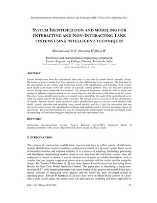 International Journal of Information Sciences and Techniques (IJIST) Vol.2, No.5, September 2012
DOI : 10.5121/ijist.2012.2503 23
SYSTEM IDENTIFICATION AND MODELING FOR
INTERACTING AND NON-INTERACTING TANK
SYSTEMS USING INTELLIGENT TECHNIQUES
Bhuvaneswari N S1
, Praveena R2
,Divya R3
Electronics and Instrumentation Engineering Department,
Easwari Engineering College, Chennai, Tamilnadu, India
1
bhuvaneswarins@rediff.com,2
praveenarmn26@gmail.com,
3
awesomerads@gmail.com
ABSTRACT
System identification from the experimental data plays a vital role for model based controller design.
Derivation of process model from first principles is often difficult due to its complexity. The first stage in
the development of any control and monitoring system is the identification and modeling of the system.
Each model is developed within the context of a specific control problem. Thus, the need for a general
system identification framework is warranted. The proposed framework should be able to adapt and
emphasize different properties based on the control objective and the nature of the behavior of the system.
Therefore, system identification has been a valuable tool in identifying the model of the system based on the
input and output data for the design of the controller. The present work is concerned with the identification
of transfer function models using statistical model identification, process reaction curve method, ARX
model, genetic algorithm and modeling using neural network and fuzzy logic for interacting and non
interacting tank process. The identification technique and modeling used is prone to parameter change &
disturbance. The proposed methods are used for identifying the mathematical model and intelligent model
of interacting and non interacting process from the real time experimental data.
KEYWORDS
Interacting, Non-Interacting process, Process Reaction Curve(PRC), Statistical Model of
Identification(SMI), ARX, Genetic Algorithm (GA),Neuro model and Fuzzy model.
1. INTRODUCTION
The process of constructing models from experimental data is called system identification.
System identification involves building a mathematical model of a dynamic system based on set
of measured stimulus and response samples. It is a process of acquiring, formatting, processing
and identifying mathematical models based on raw data from the real-world system. Once the
mathematical model is chosen, it can be characterized in terms of suitable descriptions such as
transfer function, impulse response or power series expansions and that can be used for controller
design. Tri Chandra S.Wibowo.et.al [1] have done System Identification of an Interacting Series
Process for Real-Time Model Predictive Control. This paper aims at identifying a linear time-
invariant (LTI) with lumped parameters state space model of the gaseous pilot plant which has a
typical structure of interacting series process and the model has been developed around an
operating point. Edward P. Gatzke.et.al [2] have done work on Model based control of a four-
tank system. In this paper, the authors used sub space process modeling and hence applicable to
 
