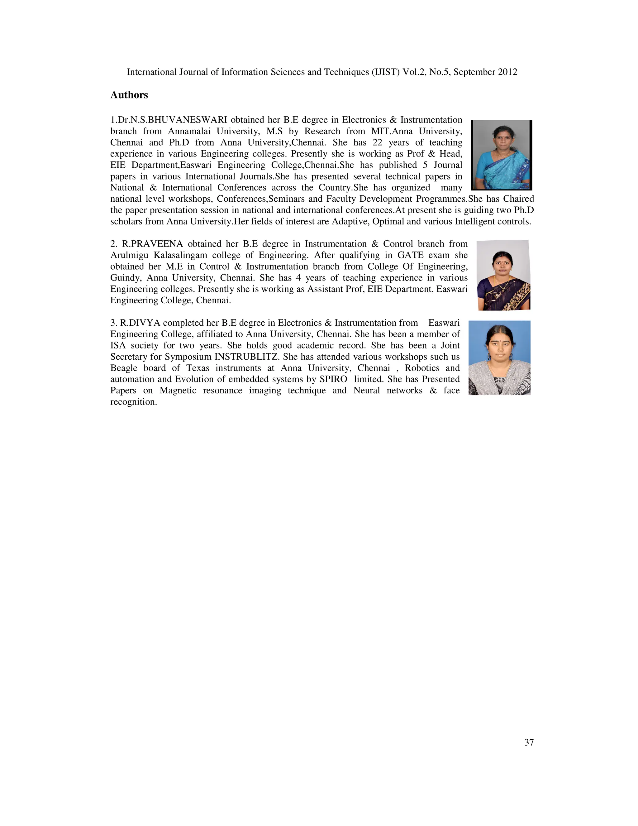International Journal of Information Sciences and Techniques (IJIST) Vol.2, No.5, September 2012
37
Authors
1.Dr.N.S.BHUVANESWARI obtained her B.E degree in Electronics & Instrumentation
branch from Annamalai University, M.S by Research from MIT,Anna University,
Chennai and Ph.D from Anna University,Chennai. She has 22 years of teaching
experience in various Engineering colleges. Presently she is working as Prof & Head,
EIE Department,Easwari Engineering College,Chennai.She has published 5 Journal
papers in various International Journals.She has presented several technical papers in
National & International Conferences across the Country.She has organized many
national level workshops, Conferences,Seminars and Faculty Development Programmes.She has Chaired
the paper presentation session in national and international conferences.At present she is guiding two Ph.D
scholars from Anna University.Her fields of interest are Adaptive, Optimal and various Intelligent controls.
2. R.PRAVEENA obtained her B.E degree in Instrumentation & Control branch from
Arulmigu Kalasalingam college of Engineering. After qualifying in GATE exam she
obtained her M.E in Control & Instrumentation branch from College Of Engineering,
Guindy, Anna University, Chennai. She has 4 years of teaching experience in various
Engineering colleges. Presently she is working as Assistant Prof, EIE Department, Easwari
Engineering College, Chennai.
3. R.DIVYA completed her B.E degree in Electronics & Instrumentation from Easwari
Engineering College, affiliated to Anna University, Chennai. She has been a member of
ISA society for two years. She holds good academic record. She has been a Joint
Secretary for Symposium INSTRUBLITZ. She has attended various workshops such us
Beagle board of Texas instruments at Anna University, Chennai , Robotics and
automation and Evolution of embedded systems by SPIRO limited. She has Presented
Papers on Magnetic resonance imaging technique and Neural networks & face
recognition.
 